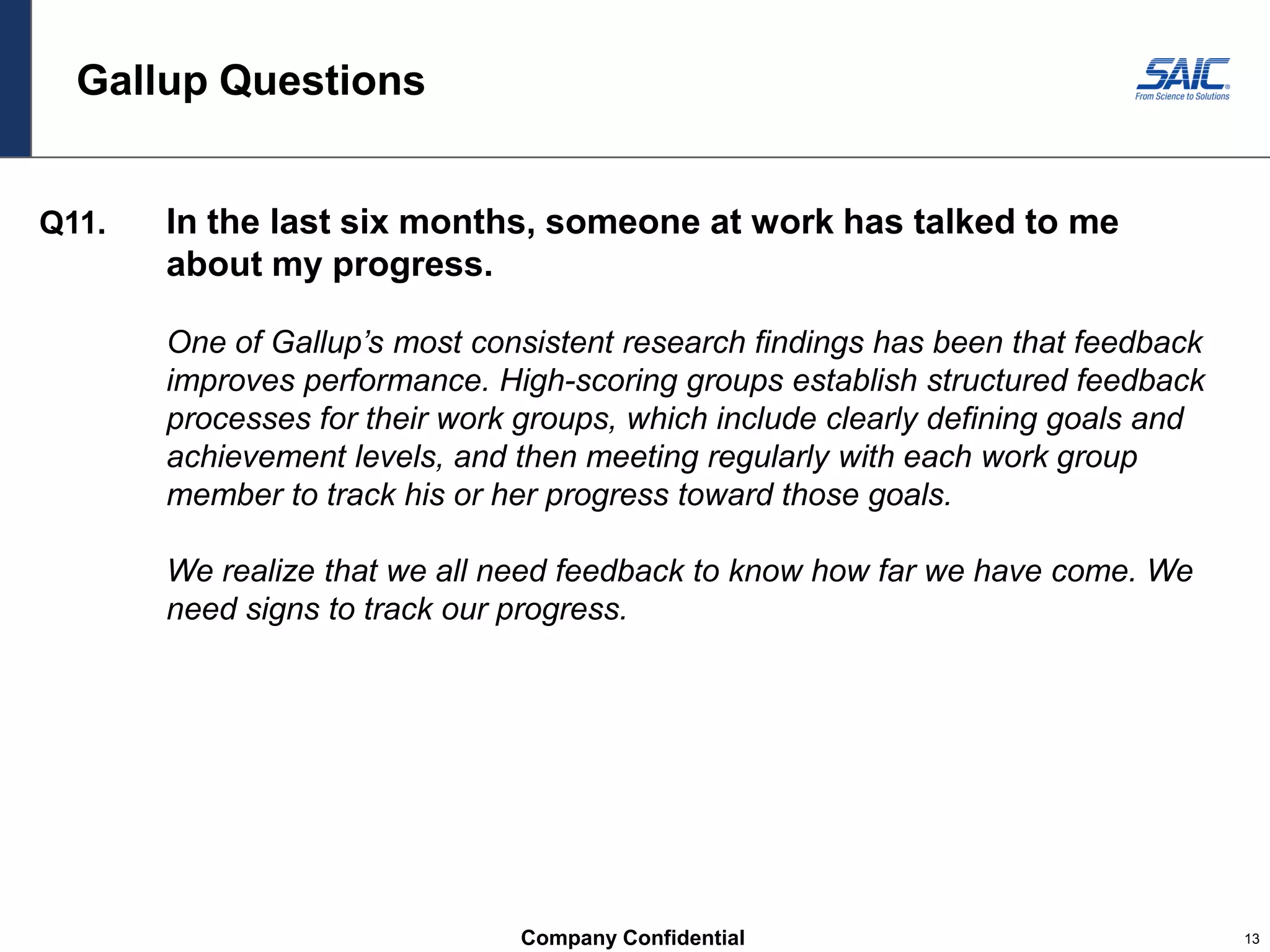 Company Confidential 13
Gallup Questions
Q11. In the last six months, someone at work has talked to me
about my progress.
One of Gallup’s most consistent research findings has been that feedback
improves performance. High-scoring groups establish structured feedback
processes for their work groups, which include clearly defining goals and
achievement levels, and then meeting regularly with each work group
member to track his or her progress toward those goals.
We realize that we all need feedback to know how far we have come. We
need signs to track our progress.
 