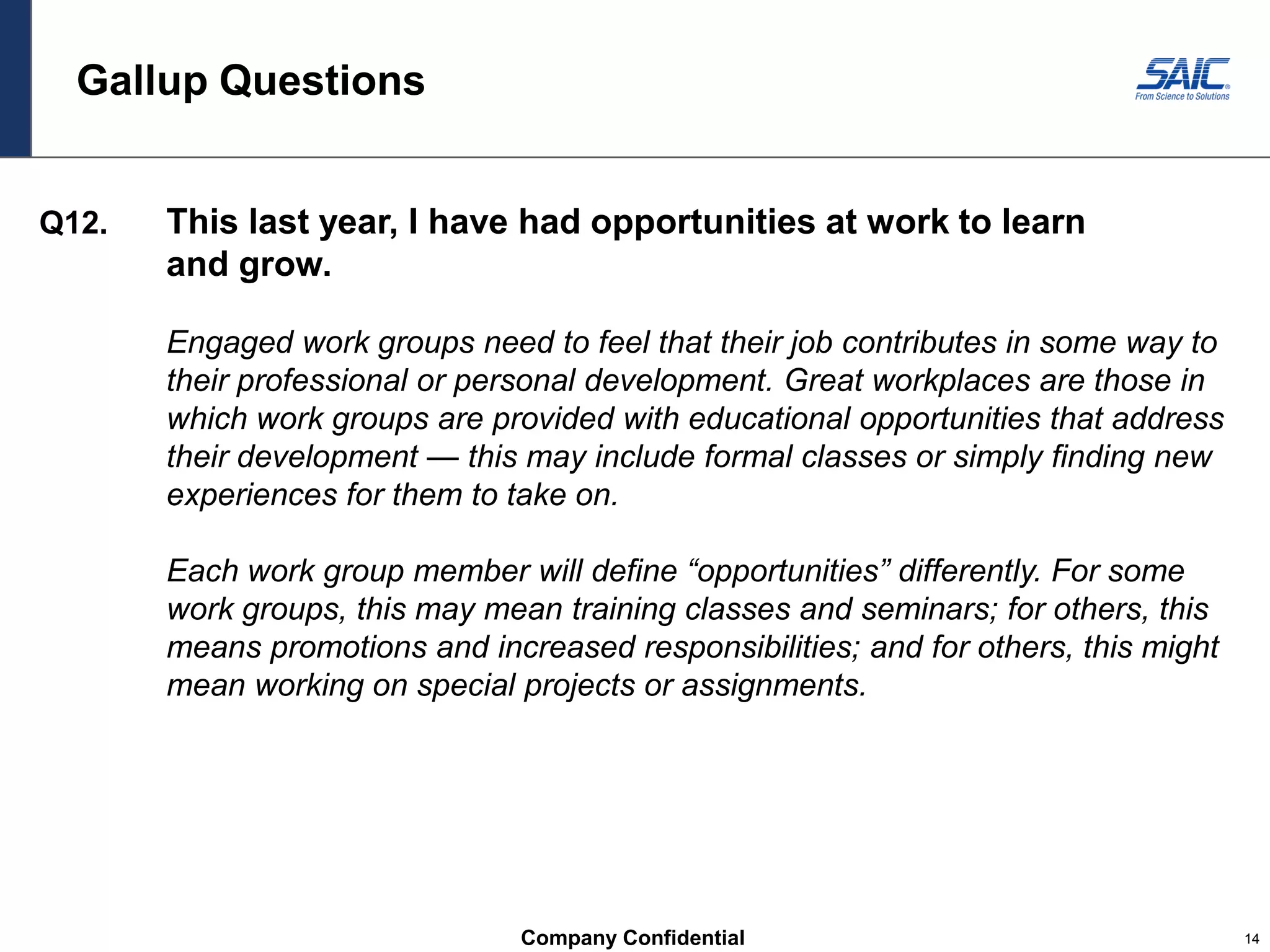Company Confidential 14
Gallup Questions
Q12. This last year, I have had opportunities at work to learn
and grow.
Engaged work groups need to feel that their job contributes in some way to
their professional or personal development. Great workplaces are those in
which work groups are provided with educational opportunities that address
their development — this may include formal classes or simply finding new
experiences for them to take on.
Each work group member will define “opportunities” differently. For some
work groups, this may mean training classes and seminars; for others, this
means promotions and increased responsibilities; and for others, this might
mean working on special projects or assignments.
 