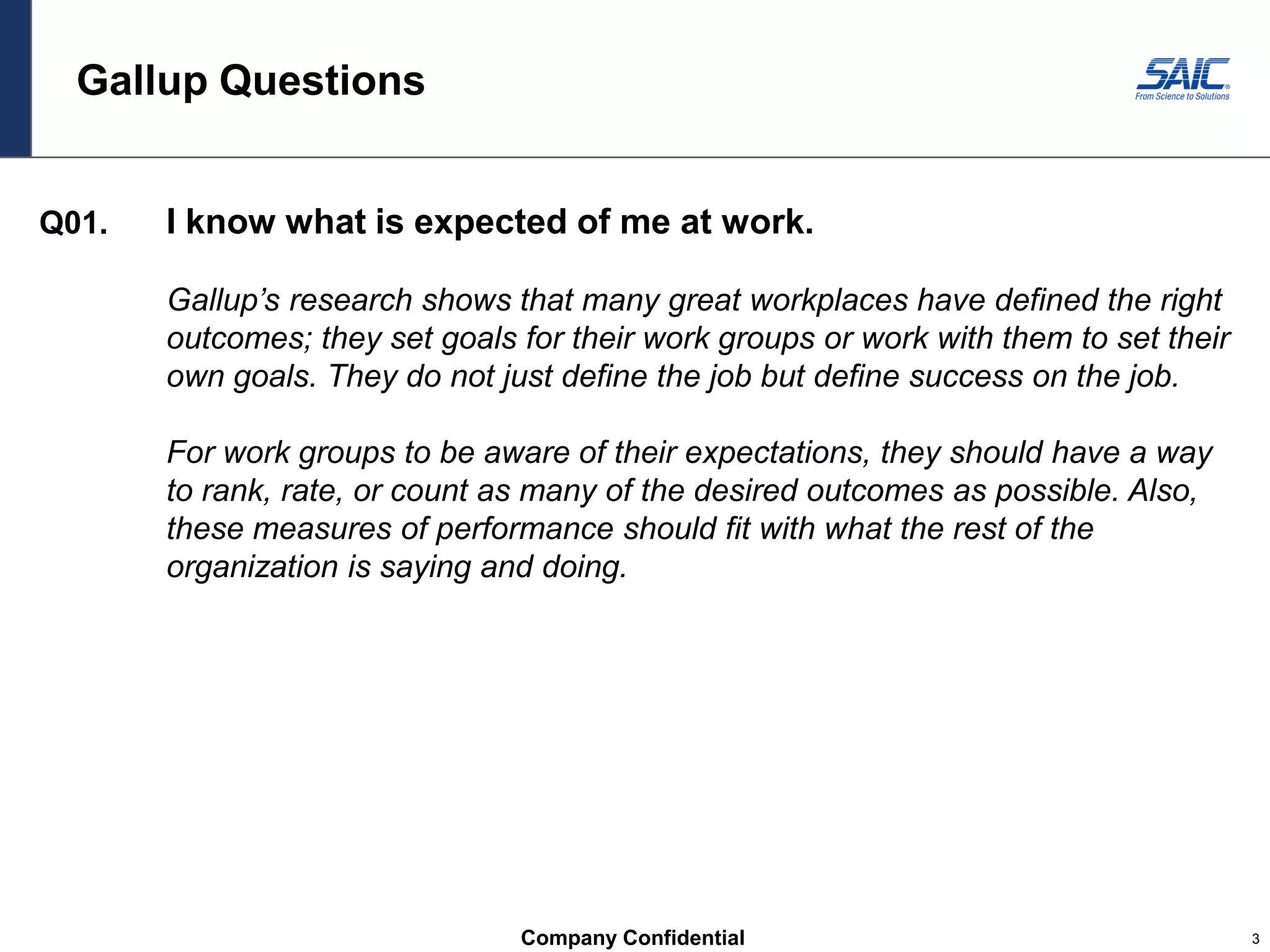 Company Confidential 3
Gallup Questions
Q01. I know what is expected of me at work.
Gallup’s research shows that many great workplaces have defined the right
outcomes; they set goals for their work groups or work with them to set their
own goals. They do not just define the job but define success on the job.
For work groups to be aware of their expectations, they should have a way
to rank, rate, or count as many of the desired outcomes as possible. Also,
these measures of performance should fit with what the rest of the
organization is saying and doing.
 