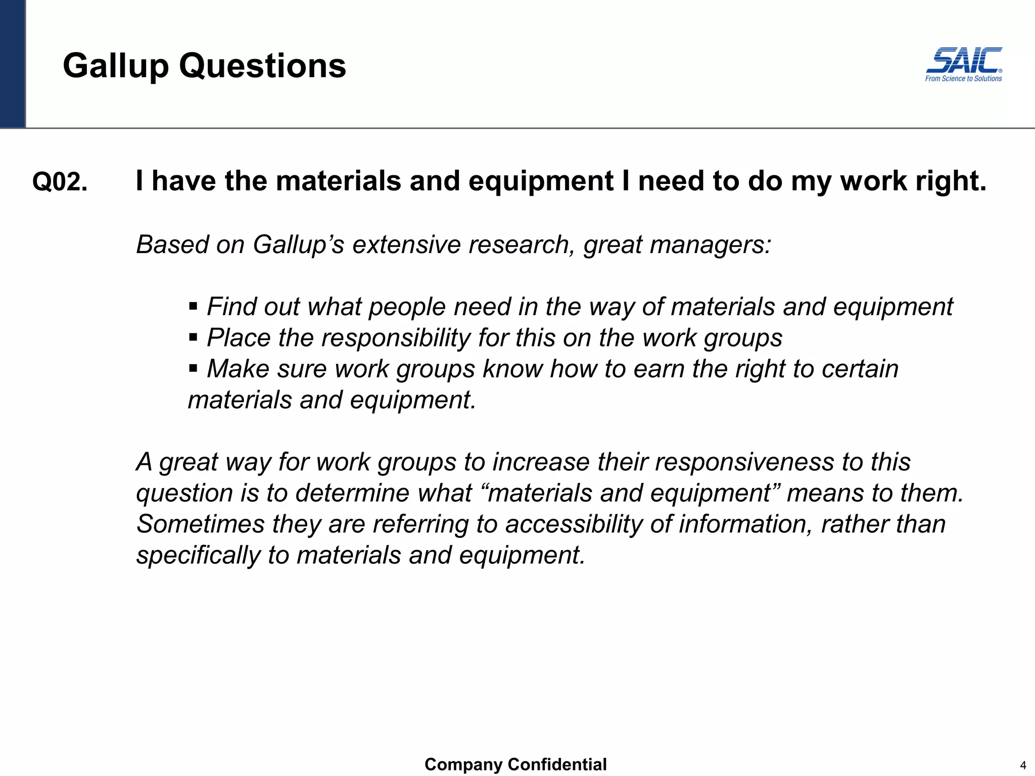 Company Confidential 4
Gallup Questions
Q02. I have the materials and equipment I need to do my work right.
Based on Gallup’s extensive research, great managers:
 Find out what people need in the way of materials and equipment
 Place the responsibility for this on the work groups
 Make sure work groups know how to earn the right to certain
materials and equipment.
A great way for work groups to increase their responsiveness to this
question is to determine what “materials and equipment” means to them.
Sometimes they are referring to accessibility of information, rather than
specifically to materials and equipment.
 