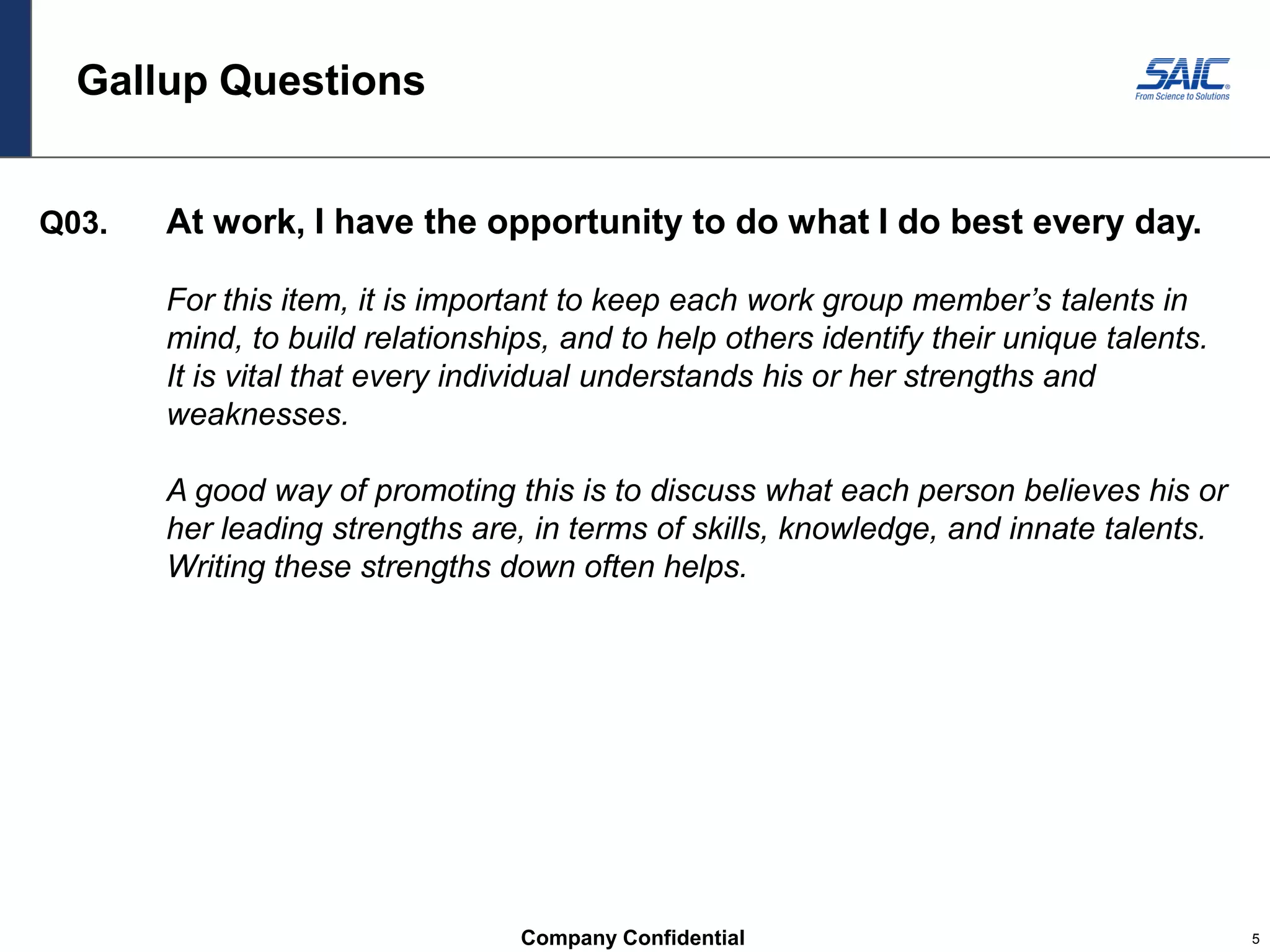 Company Confidential 5
Gallup Questions
Q03. At work, I have the opportunity to do what I do best every day.
For this item, it is important to keep each work group member’s talents in
mind, to build relationships, and to help others identify their unique talents.
It is vital that every individual understands his or her strengths and
weaknesses.
A good way of promoting this is to discuss what each person believes his or
her leading strengths are, in terms of skills, knowledge, and innate talents.
Writing these strengths down often helps.
 