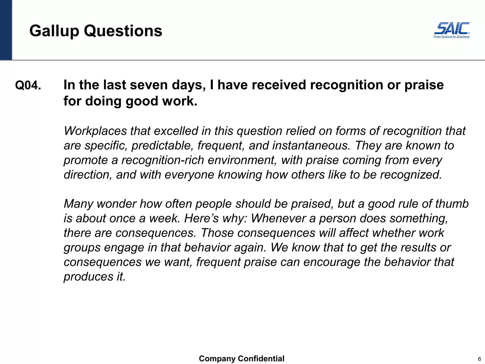 Company Confidential 6
Gallup Questions
Q04. In the last seven days, I have received recognition or praise
for doing good work.
Workplaces that excelled in this question relied on forms of recognition that
are specific, predictable, frequent, and instantaneous. They are known to
promote a recognition-rich environment, with praise coming from every
direction, and with everyone knowing how others like to be recognized.
Many wonder how often people should be praised, but a good rule of thumb
is about once a week. Here’s why: Whenever a person does something,
there are consequences. Those consequences will affect whether work
groups engage in that behavior again. We know that to get the results or
consequences we want, frequent praise can encourage the behavior that
produces it.
 