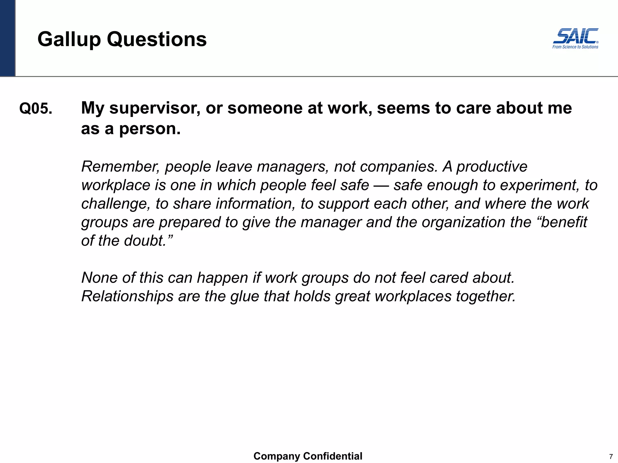 Company Confidential 7
Gallup Questions
Q05. My supervisor, or someone at work, seems to care about me
as a person.
Remember, people leave managers, not companies. A productive
workplace is one in which people feel safe — safe enough to experiment, to
challenge, to share information, to support each other, and where the work
groups are prepared to give the manager and the organization the “benefit
of the doubt.”
None of this can happen if work groups do not feel cared about.
Relationships are the glue that holds great workplaces together.
 