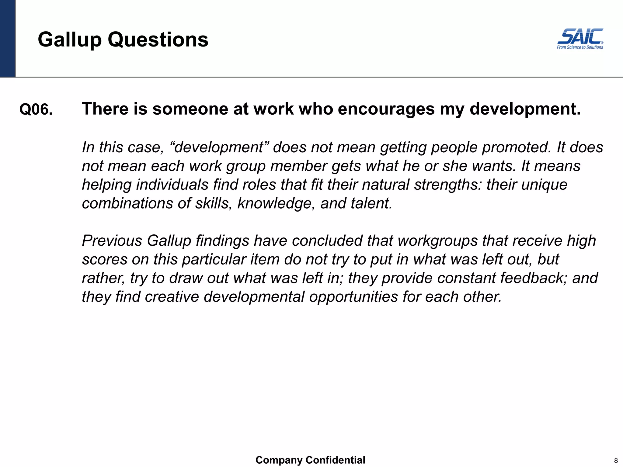 Company Confidential 8
Gallup Questions
Q06. There is someone at work who encourages my development.
In this case, “development” does not mean getting people promoted. It does
not mean each work group member gets what he or she wants. It means
helping individuals find roles that fit their natural strengths: their unique
combinations of skills, knowledge, and talent.
Previous Gallup findings have concluded that workgroups that receive high
scores on this particular item do not try to put in what was left out, but
rather, try to draw out what was left in; they provide constant feedback; and
they find creative developmental opportunities for each other.
 