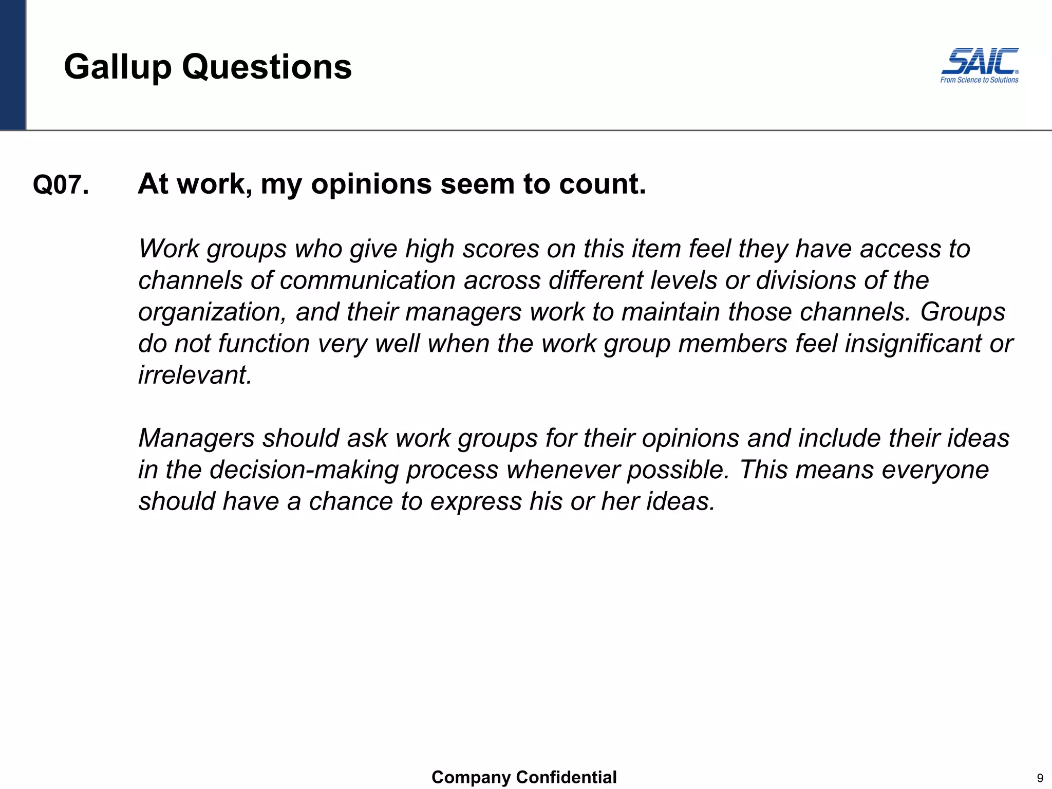 Company Confidential 9
Gallup Questions
Q07. At work, my opinions seem to count.
Work groups who give high scores on this item feel they have access to
channels of communication across different levels or divisions of the
organization, and their managers work to maintain those channels. Groups
do not function very well when the work group members feel insignificant or
irrelevant.
Managers should ask work groups for their opinions and include their ideas
in the decision-making process whenever possible. This means everyone
should have a chance to express his or her ideas.
 