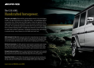The G 55 AMG.
Handcrafted horsepower.
One man, one engine. Beyond all the racing trophies earned in the storied legacy
of AMG — the high-performance arm of Mercedes -Benz — one small plaque tells an
even greater story. Affixed atop each AMG engine, it bears the signature of the
single master technician who assembled it from race -proven components with his
own hands. The superlatively engineered vehicle which houses this engine will go
forth to achieve imposing results in virtually every dimension of performance. But
no matter what numbers it generates — horsepower and pound -feet, mph and rpm,
or seconds and g’s — every measure of a G 55 AMG starts with “one.”



AMG-developed 5.5-liter V-8. A hand-built vehicle with a handcrafted heart, the supercharged,
liquid-to-air intercooled V-8 of the G 55 AMG outpours an even 500 hp @ 6,100 rpm, and an even
more torrential 516 lb-ft of torque @ 2,700–4,000 rpm. Accompanied by the unmistakable rumble
of a true dual-sidepipe AMG exhaust system, 60 mph arrives in a lightning-quick 5.4 seconds.12


Reinforced transmission. The AMG-calibrated 5-speed automatic transmission easily manages
the copious torque output of the G 55 AMG engine. Driver- adaptive programming delivers crisp
shifts, while Touch Shift control allows manual-style shifting. A “Shift into Optimum Gear” feature
provides direct downshifting to the ideal gear for passing or engine-braking down steep inclines.


Enlarged brakes and wheels. Massive 4-wheel ventilated disc brakes feature 13.8" composite
discs in front and13.0" discs at the rear. Lightweight, highly rigid 19 × 9.5" AMG 5- spoke aluminum-
alloy wheels fill the exclusive flared wheel arches with beefy 275/55 R19 all- season tires.


Exquisitely finished. The G 55 AMG is fully equipped, with only color and trim requiring your
selection. Hand-stitched designo leather and hand-selected designo Natural Maple wood enrich
the cabin, while paint choices include four exclusive designo colors in gloss or matte finishes.



Learn more at MBUSA.com/AMG
 