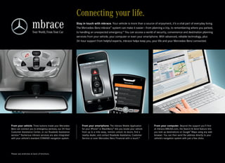 Connecting your life.
                                                           Stay in touch with mbrace. Your vehicle is more than a source of enjoyment, it’s a vital part of everyday living.
                                                           The Mercedes-Benz mbrace™ system can make it easier — from planning a trip, to remembering where you parked,
                                                           to handling an unexpected emergency.13 You can access a world of security, convenience and destination planning
                                                           services from your vehicle, your computer or even your smartphone. With advanced, reliable technology, plus
                                                           24-hour support from helpful experts, mbrace helps keep you, your life and your Mercedes-Benz connected.




From your vehicle. Three buttons inside your Mercedes-         From your smartphone. The mbrace Mobile Application             From your computer. Beyond the support you’ll find
Benz can connect you to emergency services, our 24 -hour       for your iPhone® or BlackBerry ® lets you locate your vehicle   at mbrace.MBUSA.com, the Search & Send feature lets
Customer Assistance Center, or our Roadside Assistance         from up to a mile away, remote-unlock its doors, find a         you look up destinations on Google™ Maps using any web
service. Numerous mbrace services are also integrated
       14
                                                               nearby dealer, and contact Roadside Assistance, Customer        browser. You can then send the address directly to your
with your vehicle’s standard COMAND navigation system.         Service or even Mercedes-Benz Financial with a touch.15         vehicle’s navigation system with just a few clicks.




Please see endnotes at back of brochure.
 