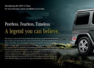 Introducing the 2011 G-Class.
For more information, please visit MBUSA.com/G-Class




Peerless. Fearless. Timeless.
A legend you can believe.
What drives us to create a vehicle with seemingly limitless aptitude and unwavering fortitude? The same
spirit of adventure that dared to put man in motion 125 years ago with a radical self-propelled invention
called a “Motorwagen,” more commonly known as the very first automobile. Ever since that day, the
engineers of Mercedes-Benz have repeatedly surpassed the boundaries and reimagined the possibilities
not just of their own vehicles, but for automobiles across the globe. More than 30 years ago, they set
out to develop a vehicle that offered unmatched capability along with unexpected civility. The result was
a vehicle so true to its objectives, so confident in its performance, and so comfortable in its mission that
it proved to be as endearing as it is enduring. And after three decades of production and technological
evolution, it remains undaunted, undiluted, and unceasingly contemporary. Beneath its iconic design, it
continues to combine king- of-the -hill competence with state - of-the -art innovation, in a vehicle that is
still lovingly crafted almost entirely by hand. The 2011 G-Class is living proof that how far you can go is
a direct reflection of where you come from. It’s a legend you can believe in, and live for yourself.
 