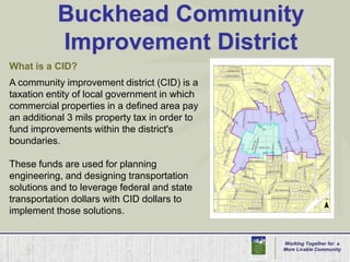 Buckhead Community Improvement DistrictWhat is a CID?A community improvement district (CID) is a taxation entity of local government in which commercial properties in a defined area pay an additional 3 mils property tax in order to fund improvements within the district's boundaries.These funds are used for planning engineering, and designing transportation solutions and to leverage federal and state transportation dollars with CID dollars to implement those solutions.Working Together for  aMore Livable Community