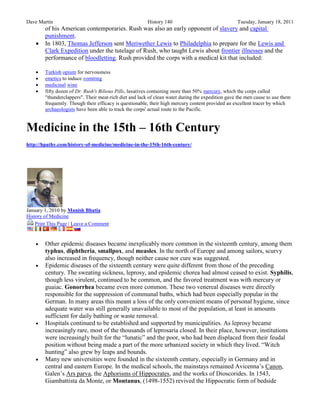 Dave Martin                                             History 140                               Tuesday, January 18, 2011
        of his American contemporaries. Rush was also an early opponent of slavery and capital
        punishment.
       In 1803, Thomas Jefferson sent Meriwether Lewis to Philadelphia to prepare for the Lewis and
        Clark Expedition under the tutelage of Rush, who taught Lewis about frontier illnesses and the
        performance of bloodletting. Rush provided the corps with a medical kit that included:

       Turkish opium for nervousness
       emetics to induce vomiting
       medicinal wine
       fifty dozen of Dr. Rush's Bilious Pills, laxatives containing more than 50% mercury, which the corps called
        "thunderclappers". Their meat-rich diet and lack of clean water during the expedition gave the men cause to use them
        frequently. Though their efficacy is questionable, their high mercury content provided an excellent tracer by which
        archaeologists have been able to track the corps' actual route to the Pacific.


Medicine in the 15th – 16th Century
http://hpathy.com/history-of-medicine/medicine-in-the-15th-16th-century/




January 1, 2010 by Manish Bhatia
History of Medicine
    Print This Page | Leave a Comment


       Other epidemic diseases became inexplicably more common in the sixteenth century, among them
        typhus, diphtheria, smallpox, and measles. In the north of Europe and among sailors, scurvy
        also increased in frequency, though neither cause nor cure was suggested.
       Epidemic diseases of the sixteenth century were quite different from those of the preceding
        century. The sweating sickness, leprosy, and epidemic chorea had almost ceased to exist. Syphilis,
        though less virulent, continued to be common, and the favored treatment was with mercury or
        guaiac. Gonorrhea became even more common. These two venereal diseases were directly
        responsible for the suppression of communal baths, which had been especially popular in the
        German. In many areas this meant a loss of the only convenient means of personal hygiene, since
        adequate water was still generally unavailable to most of the population, at least in amounts
        sufficient for daily bathing or waste removal.
       Hospitals continued to be established and supported by municipalities. As leprosy became
        increasingly rare, most of the thousands of leprosaria closed. In their place, however, institutions
        were increasingly built for the ―lunatic‖ and the poor, who had been displaced from their feudal
        position without being made a part of the more urbanized society in which they lived. ―Witch
        hunting‖ also grew by leaps and bounds.
       Many new universities were founded in the sixteenth century, especially in Germany and in
        central and eastern Europe. In the medical schools, the mainstays remained Avicenna’s Canon,
        Galen’s Ars parva, the Aphorisms of Hippocrates, and the works of Dioscorides. In 1543,
        Giambattista da Monte, or Montanus, (1498-1552) revived the Hippocratic form of bedside
 