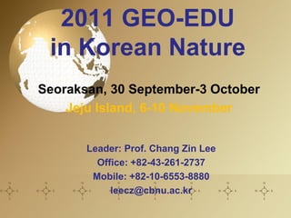 2011 GEO-EDU
 in Korean Nature
Seoraksan, 30 September-3 October
    Jeju Island, 6-10 November


       Leader: Prof. Chang Zin Lee
         Office: +82-43-261-2737
        Mobile: +82-10-6553-8880
            leecz@cbnu.ac.kr
 