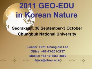 2011 GEO-EDU
 in Korean Nature
Seoraksan, 30 September-3 October
  Chungbuk National University


       Leader: Prof. Chang Zin Lee
         Office: +82-43-261-2737
        Mobile: +82-10-6553-8880
            leecz@cbnu.ac.kr
 