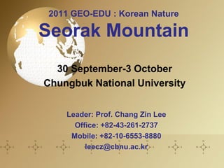 2011 GEO-EDU : Korean Nature

Seorak Mountain
  30 September-3 October
Chungbuk National University


    Leader: Prof. Chang Zin Lee
      Office: +82-43-261-2737
     Mobile: +82-10-6553-8880
         leecz@cbnu.ac.kr
 
