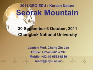 2011 GEO-EDU : Korean Nature

Seorak Mountain
30 September-3 October, 2011
Chungbuk National University


    Leader: Prof. Chang Zin Lee
      Office: +82-43-261-2737
     Mobile: +82-10-6553-8880
         leecz@cbnu.ac.kr
 