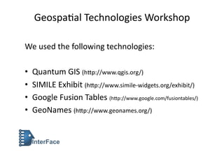 Geospa'al	
  Technologies	
  Workshop	
  

We	
  used	
  the	
  following	
  technologies:	
  

•    Quantum	
  GIS	
  (h>p://www.qgis.org/)	
  
•    SIMILE	
  Exhibit	
  (h>p://www.simile-­‐widgets.org/exhibit/)	
  
•    Google	
  Fusion	
  Tables	
  (h>p://www.google.com/fusiontables/)	
  
•    GeoNames	
  (h>p://www.geonames.org/)	
  
 