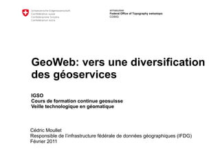 GeoWeb: vers une diversification des géoservices IGSO Cours de formation continue geosuisse  Veille technologique en géomatique Cédric Moullet Responsible de l’infrastructure fédérale de données géographiques (IFDG) Février 2011 