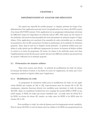 82
CHAPITRE 5
IMPL´EMENTATION ET ANALYSE DES R´ESULTATS
En regard aux objectifs du mod`ele propos´e, ce chapitre pr´esente les ´etapes d’im-
pl´ementation d’une application pouvant servir `a la planiﬁcation d’un r´eseau 4G/LTE `a partir
d’un r´eseau 3G/UMTS existant. Cette application est un programme informatique ex´ecutant
les diﬀ´erentes ´etapes de l’algorithme de recherche taboue (RT). Elle repose sur des classes et
des m´ethodes, d´ecrivant les fonctionnalit´es des trois m´ecanismes de m´emoire propres `a l’algo-
rithme. Cette application est constitu´ee d’un ensemble de codes ex´ecutables qui, en utilisant
les param`etres cl´es `a la RT, permettent d’´evaluer la performance de la m´ethode de r´esolution
propos´ee. Ainsi, dans la suite de ce chapitre seront pr´esent´es : la m´ethode utilis´ee pour mo-
d´eliser le traﬁc g´en´er´e par les diﬀ´erents ´equipements du r´eseau, les formats de ﬁchiers utilis´es
en entr´ee et en sortie du programme. De mˆeme, les classes et les m´ethodes ayant servi dans
l’impl´ementation seront d´ecrites pour ensuite discuter des diﬀ´erents r´esultats qui permettront
de montrer l’eﬃcacit´e de la m´ethode propos´ee.
5.1 Pr´esentation des donn´ees utilis´ees
Dans cette section sont d´ecrits : la m´ethode de mod´elisation du traﬁc du r´eseau,
les formats des ﬁchiers d’entr´ee et du ﬁchier de sortie de l’application, de mˆeme que l’envi-
ronnement mat´eriel et logiciel utilis´e pour l’application.
5.1.1 Mod´elisation du traﬁc
Le programme de simulation utilis´e pour la mod´elisation du traﬁc est une appli-
cation Matlab qui s’inspire de [24] et [34], respectivement pour les r´eseaux 3G et 2G. En
cons´equence, plusieurs fonctions doivent ˆetre modiﬁ´ees pour introduire le traﬁc du r´eseau
4G/LTE. Ainsi, en consid´erant l’architecture avec couplage des nœuds MME et SGW en une
entit´e unique, le SGM, les traﬁcs qui seront consid´er´es sont : un traﬁc entre les eNode B et
les SGM, au niveau du r´eseau 4G, ensuite, un traﬁc entre les SGSN et les SGM entre les
r´eseaux 3G et 4G.
Pour mod´eliser ce traﬁc, les coˆuts de liaisons entre les ´equipements seront consid´er´es.
Pour le r´eseau 4G/LTE, le coˆut de liaison entre les cellules et les SGM sera proportionnel `a la
 
