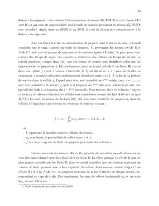 83
distance les s´eparant. Pour r´ealiser l’interconnexion du r´eseau 3G/UMTS avec le r´eseau LTE
tout-IP, et par souci de compatibilit´e, seul le traﬁc de donn´ees provenant du r´eseau 3G/UMTS
sera consid´er´e. Ainsi, entre un SGSN et un SGM, le coˆut de liaison sera proportionnel `a la
distance les s´eparant.
Pour mod´eliser le traﬁc en commutation de paquets dans le r´eseau ´etendu, ce travail
consid`ere que le taux d’appels en traﬁc de donn´ees, fi, provenant des nœuds eNode B et
Node B 1
, suit une loi gamma de moyenne et de variance ´egales `a l’unit´e. De plus, pour tenir
compte des temps de s´ejour des paquets `a l’int´erieur des cellules ou temps de service, ce
travail consid`ere, comme dans [24], que ces temps de service sont distribu´es selon une loi
exponentielle de param`etre 1. En cons´equence, pour un nœud (eNode B ou Node B) i situ´e
dans une cellule j ayant x voisins, l’intervalle [0, 1] est divis´e en x + 1 sous intervalles en
choisissant x nombres al´eatoires uniform´ement distribu´es entre 0 et 1. `A la ﬁn de la p´eriode
de service dans la cellule j, l’appel peut ˆetre, soit transf´er´e au i`eme
voisin, pour i = 1, ..., x,
avec une probabilit´e de rel`eve rij ´egale `a la longueur du i`eme
intervalle, soit termin´e avec une
probabilit´e ´egale `a la longueur du x + 1`eme
intervalle. Pour trouver alors les volumes d’appels
et les taux de rel`eves coh´erents, les cellules sont consid´er´ees comme des ﬁles d’attente de type
M/M/1 formant un r´eseau de Jackson [30], [45]. Les taux d’arriv´ees de paquets αi dans les
cellules `a l’´equilibre sont obtenus en r´esolvant le syst`eme suivant :
fi = αi −
k
j=1
αirij avec i = 1, 2, 3, ..., k
o`u
– k repr´esente le nombre total de cellules du r´eseau ;
– rij repr´esente la probabilit´e de rel`eve entre i et j ;
– fi les taux d’appels en traﬁc de paquets provenant des cellules i.
L’interconnexion des r´eseaux 3G et 4G pr´esente de nouvelles consid´erations au ni-
veau du traﬁc ´echang´e entre les eNode B et les Node B. En eﬀet, puisque les eNode B sont de
plus grande capacit´e que les Node B, alors ce travail consid`ere que ces derniers re¸coivent un
volume de traﬁc pouvant seoir `a leur capacit´e. Sera donc choisi comme volume d’appel d’un
eNode B i et d’un Node B n, la longueur moyenne de la ﬁle d’attente de chaque nœud, cor-
respondant au type de traﬁc. Par cons´equent, les taux de rel`eves horizontale hij et verticale
hvin seront d´eﬁnis par :
1. Node B g´en´erant des traﬁcs vers les SGSN
 