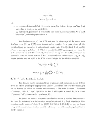 84
hij = fi.rij
hvin = fi.rin + fi.rni
o`u
– rin repr´esente la probabilit´e de rel`eve entre une cellule i, desservie par un eNode B, et
une cellule n, desservie par un Node B ;
– rni repr´esente la probabilit´e de rel`eve entre une cellule n, desservie par un Node B, et
une cellule i, desservie par un eNode B.
Dans le r´eseau cœur 4G, les SGM sont tous de mˆeme capacit´e. De mˆeme, dans
le r´eseau cœur 3G, les SGSN seront tous de mˆeme capacit´e. Cette capacit´e est calcul´ee
en introduisant un param`etre k, uniform´ement r´eparti entre 10 et 50. Ainsi, il est possible
d’assurer un surplus global de 10 `a 50% de la capacit´e des SGSN, par rapport au volume de
traﬁc provenant des Node B et des RNC, et ensuite, de la capacit´e des SGM, par rapport au
volume de traﬁc des eNode B et des SGSN. Ces capacit´es sont identiﬁ´ees par Capg et Capq
respectivement pour les SGSN et les SGM, et sont d´eﬁnies par les relations suivantes :
Capg =
1
g
(1 +
k
100
)
n
i=1
fi
Capq =
1
q
(1 +
k
100
)
e
i=1
fi +
g
i=1
Capg
5.1.2 Formats des ﬁchiers d’entr´ee
Les donn´ees pass´ees en param`etre au programme sont fournies au moyen de trois
types de ﬁchiers g´en´er´es par un programme Matlab. Ces ﬁchiers sont identiﬁ´es chacun, par
un des r´eseaux de simulation illustr´es dans le tableau 5.5 et d’une extension. Les ﬁchiers
d’extension ”.data” et ”.capa” regroupent les sp´eciﬁcations pour le r´eseau 4G, et le ﬁchier
d’extension ”.aﬀ” comporte celles des r´eseaux 3G.
Le ﬁchier de donn´ees comporte les informations sur le nombre d’´equipements,
les coˆuts de liaisons et de rel`eves comme indiqu´e au tableau 5.1. Ainsi, la premi`ere ligne
renseigne sur le nombre d’eNode B, de SGSN, de SGM et de Node B. Le reste du ﬁchier
comporte des matrices repr´esentant les coˆuts de liaisons et les coˆuts de rel`eves pr´esent´es dans
l’ordre suivant :
 