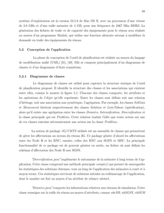 88
syst`eme d’exploitation est la version 10.5.8 de Mac OS X, avec un processeur d’une vitesse
de 2.8 GHz et d’une taille m´emoire de 4 GB, pour une fr´equence de 1067 Mhz DDR3. La
g´en´eration des ﬁchiers de traﬁc et de capacit´e des ´equipements pour le r´eseau sera r´ealis´ee
au moyen d’un programme Matlab, qui utilise une fonction al´eatoire servant `a mod´eliser la
demande en traﬁc des ´equipements du r´eseau.
5.2 Conception de l’application
La phase de conception de l’outil de planiﬁcation est r´ealis´ee au moyen du langage
de mod´elisation uniﬁ´e (UML) [31], [49]. Elle se compose principalement d’un diagramme de
classes et d’un diagramme d’´etats transitions.
5.2.1 Diagramme de classes
Le diagramme de classes est utilis´e pour capturer la structure statique de l’outil
de planiﬁcation propos´e. Il identiﬁe la structure des classes et les associations qui existent
entre elles, comme le montre la ﬁgure 5.1. Chacune des classes comporte, les attributs et
les op´erations de l’objet qu’elle repr´esente. Entre les classes sont d´eﬁnis soit une relation
d’h´eritage, soit une association non sym´etrique, l’agr´egation. Par exemple, les classes SolGain
et Mouvement h´eritent respectivement des classes Solution et ListeTaboue (sp´eciﬁcation),
alors qu’il existe une agr´egation entre les classes Donn´ees, Intensiﬁcation, Diversiﬁcation et
la classe principale qui est Probl`eme. Cette relation traduit l’id´ee que toute action sur une
de ces classes entraˆıne n´ecessairement une action sur la classe Probl`eme.
La notion de package 3G/UMTS utilis´ee est un ensemble de classes qui permettent
de g´erer les aﬀectations au niveau du r´eseau 3G. Ce package g´en`ere d’abord les aﬀectations
entre les Node B et les RNC, ensuite, celles des RNC aux SGSN et MSC. La principale
fonctionnalit´e de ce package est de pouvoir g´en´erer en sortie, un ﬁchier o`u sont d´eﬁnis les
sch´emas d’aﬀectation des Node B aux SGSN.
”Diversiﬁcation.java” impl´emente le m´ecanisme de la m´emoire `a long terme de l’ap-
plication. Cette classe comprend une m´ethode principale compte() qui permet de sauvegarder
les statistiques des solutions obtenues, tout au long de l’application des m´emoires `a court et `a
moyen terme. Ces statistiques serviront de solutions initiales au red´emarrage de l’application,
dont le nombre est ﬁx´e au moyen d’un attribut de relance nbstart.
”Donn´ees.java”comporte les informations relatives aux r´eseaux de simulation. Cette
classe renseigne sur la taille du r´eseau au moyen d’attributs, comme nbeNB, nbSGSN, nbSGM
 