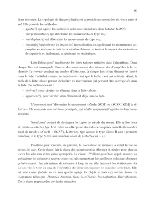 90
tions obtenues. La topologie de chaque solution est accessible au moyen des attributs gain et
sol. Elle poss`ede les m´ethodes :
– ajouter() qui ajoute les meilleures solutions rencontr´ees dans la table bestSol ;
– mvt-permutation() qui d´etermine les mouvements de type m1 ;
– mvt-deplacer() qui d´etermine les mouvements de type m2 ;
– intensiﬁe() qui ex´ecute les ´etapes de l’intensiﬁcation, en appliquant les mouvements ap-
propri´es, en ´evaluant le coˆut de la solution obtenue, en testant le respect des contraintes
de capacit´es et ﬁnalement, en g´en´erant les statistiques.
”ListeTaboue.java” impl´emente les listes taboues utilis´ees dans l’algorithme. Dans
chaque liste est sauvegard´e l’inverse des mouvements dits tabous, aﬁn d’empˆecher `a la re-
cherche d’y revenir pendant un nombre d’it´erations. `A chaque fois qu’un ´el´ement est ins´er´e
dans la liste, l’attribut compte est incr´ement´e tant que la taille n’est pas atteinte. Ainsi, la
taille de la liste taboue permet de limiter les mouvements qui peuvent ˆetre sauvegard´es dans
la liste. Ses m´ethodes sont :
– ins´erer(), pour ajouter un ´el´ement dans la liste taboue ;
– appartient(), pour v´eriﬁer si un ´el´ement est d´ej`a dans la liste.
”Mouvement.java” d´etermine le mouvement (eNode, SGM) ou (SGSN, SGM) `a ef-
fectuer. Elle comporte une m´ethode principale, qui v´eriﬁe uniquement l’´egalit´e de deux mou-
vements.
”Nœud.java” permet de distinguer les types de nœuds du r´eseau. Elle utilise deux
attributs nœudID et type. L’attribut nœudID prend des valeurs comprises entre 0 et le nombre
total de nœuds (eNodeB + SGSN). L’attribut type associe le type eNode B aux e premiers
num´eros, et le type SGSN aux num´eros allant de (totalNoeud − e).
”Probl`eme.java” ex´ecute, en premier, le m´ecanisme de m´emoire `a court terme ou
tabou de base. Cette classe fait le choix des mouvements `a eﬀectuer et g´en`ere pour chacun
d’eux les solutions et les gains appropri´es. La classe ”Probl`eme.java” fait appel, ensuite, au
m´ecanisme de m´emoire `a moyen terme, en lui transmettant les meilleures solutions obtenues
pr´ec´edemment. Au m´ecanisme de m´emoire `a long terme, elle transmet les statistiques des
nœuds visit´es tout au long de l’ex´ecution des deux m´ecanismes de m´emoire pr´ec´edents. Elle
est une classe globale, en ce sens qu’elle agr`ege les objets utilis´es aux autres classes du
diagramme telles que : Donn´ees, Solution, Gain, ListeTaboue, Intensiﬁcation, Diversiﬁcation.
Cette classe regroupe les m´ethodes suivantes :
 