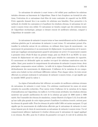 103
Le m´ecanisme de m´emoire `a court terme a ´et´e utilis´e pour am´eliorer les solutions
initiales obtenues au lancement de l’algorithme. Dans le but d’explorer un ´eventail de solu-
tions, l’ex´ecution de ce m´ecanisme ´etait libre de toute contrainte de capacit´e sur les SGM.
Cette approche donnait lieu `a un nombre de solutions non faisables. Pour permettre `a la
m´ethode de r´etablir les contraintes et d’am´eliorer les r´esultats obtenus, le m´ecanisme de m´e-
moire `a moyen terme sera utilis´e. Ce m´ecanisme ne tiendra compte que des solutions issues
de l’algorithme stochastique, puisque ce dernier renvoie de meilleures solutions, compar´e `a
l’algorithme de moindre coˆut.
Le m´ecanisme de m´emoire `a moyen terme se base essentiellement sur les k meilleures
solutions g´en´er´ees par le m´ecanisme de m´emoire `a court terme. Ce m´ecanisme permet d’in-
tensiﬁer la recherche autour de ces solutions, en utilisant deux types de mouvements : un
mouvement de permutation et un mouvement de d´eplacement. La permutation est le mouve-
ment qui s’applique automatiquement quand le m´ecanisme est activ´e. Ce mouvement consiste
`a permuter deux eNode B dans un premier temps, puis un eNode B et un SGSN. Le mou-
vement de d´eplacement est celui qui sera utilis´e pour r´etablir les contraintes de capacit´es.
Ce mouvement est d´eclench´e apr`es un nombre inrespect de solutions cons´ecutives non fai-
sables. Ainsi, pour montrer le comportement du m´ecanisme de m´emoire `a moyen terme, deux
principales composantes seront utilis´ees : la taille de la r´egion d’intensiﬁcation et le d´elai de
d´eclenchement des mouvements de d´eplacement. L’inﬂuence de la variation de ces compo-
santes sera ´evalu´ee en leur attribuant diﬀ´erentes valeurs. Pour chaque valeur, les tests seront
eﬀectu´es en activant seulement le m´ecanisme de m´emoire `a moyen terme, ce qui signiﬁe que
la variable MMT prend la valeur 1.
La r´egion d’intensiﬁcation fait r´ef´erence au nombre de meilleures solutions retenues
du m´ecanisme de m´emoire `a court terme. Ces solutions constitueront les zones o`u seront
orient´ees les nouvelles recherches. Pour mieux tester l’inﬂuence de la variation de la r´egion
d’intensiﬁcation sur l’algorithme, les tailles 2, 5 et 8 lui seront attribu´ees. Les r´esultats obtenus
montrent une grande am´elioration du coˆut de la solution qui passe de 3000 unit´es `a 1600
unit´es. Sur l’ensemble des r´eseaux de simulation, comme illustr´es `a la ﬁgure 5.13, il en d´ecoule
qu’une taille plus grande de cette r´egion permet d’am´eliorer la solution trouv´ee, surtout pour
les r´eseaux de grande taille. Pour les r´eseaux de petite taille l’eﬀet est moins marquant. Ce qui
signiﬁe que les mouvements de r´eaﬀectation eﬀectu´es par le m´ecanisme de m´emoire `a court
terme laissent peu de choix de mouvements au m´ecanisme de m´emoire `a moyen terme. Un tel
comportement inﬂuence ´egalement le r´esultat obtenu pour le m´ecanisme de rappel appliqu´e
`a ces r´eseaux. En eﬀet, pour les 3 valeurs du param`etre nirespect, le coˆut de la solution des
 
