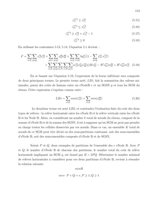 113
zee q
17 ≤ xeq
17 (5.15)
zee q
17 ≤ xe q
17 (5.16)
zee q
17 ≥ xeq
17 + xe q
17 − 1 (5.17)
zee q
17 ≥ 0 (5.18)
En utilisant les contraintes 5.13, 5.14, l’´equation 5.1 devient :
F =
e∈E q∈Q
xeq
17ceq
17 +
g∈G q∈Q
xgq
67cgq
67 +
e∈E e ∈E
hqee
17 (1 −
q∈Q
xeq
17.xe q
17 )
+
e∈E q∈Q n∈N r∈R g∈G
(xeq
17xnr
23 xrg
36)((Hven
67 − H v
en
67)xgq
67 + H v
en
67)xeq
17 (5.19)
En se basant sur l’´equation 5.19, l’expression de la borne inf´erieure sera compos´ee
de deux principaux termes. Le premier terme not´e, LB1, fait la sommation des valeurs mi-
nimales, parmi des coˆuts de liaisons entre un eNodeB e et un SGSN g et tous les SGM du
r´eseau. Cette expression s’exprime comme suite :
LB1 =
e∈E
min(ceq
17) +
e∈E
min(cgq
67) (5.20)
Le deuxi`eme terme est not´e LB2, et contiendra l’´evaluation faite du coˆut des deux
types de rel`eves : la rel`eve horizontale entre les eNode B et la rel`eve verticale entre les eNode
B et les Node B. Alors, en consid´erant un nombre k total de nœuds du r´eseau, compos´e de la
somme d’eNode B et de la somme des SGSN, il est `a supposer qu’un SGM ne peut pas prendre
en charge toutes les cellules desservies par ces nœuds. Dans ce cas, un ensemble K total de
nœuds de ce SGM peut ˆetre divis´e en des sous-partitions contenant, soit des sous-ensembles
d’eNode B, soit des sous-ensembles compos´es d’eNode B et de SGSN.
Soient P et Q, deux exemples de partitions de l’ensemble des e eNode B. Avec P
et Q, le nombre d’eNode B de chacune des partitions, le nombre total du coˆut de rel`eve
horizontale impliquant un SGM q, est donn´e par R = 2PQ. D´eterminer le nombre minimal
de rel`eves horizontales `a consid´erer pour ces deux partitions d’eNode B, revient `a r´esoudre
la relation suivante
minR
avec P + Q = e, P ≥ 1, Q ≥ 1
 