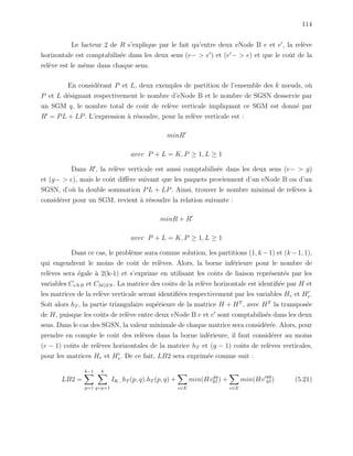 114
Le facteur 2 de R s’explique par le fait qu’entre deux eNode B e et e , la rel`eve
horizontale est comptabilis´ee dans les deux sens (e− > e ) et (e − > e) et que le coˆut de la
rel`eve est le mˆeme dans chaque sens.
En consid´erant P et L, deux exemples de partition de l’ensemble des k nœuds, o`u
P et L d´esignant respectivement le nombre d’eNode B et le nombre de SGSN desservie par
un SGM q, le nombre total de coˆut de rel`eve verticale impliquant ce SGM est donn´e par
R = PL + LP. L’expression `a r´esoudre, pour la rel`eve verticale est :
minR
avec P + L = K, P ≥ 1, L ≥ 1
Dans R , la rel`eve verticale est aussi comptabilis´ee dans les deux sens (e− > g)
et (g− > e), mais le coˆut diﬀ`ere suivant que les paquets proviennent d’un eNode B ou d’un
SGSN, d’o`u la double sommation PL + LP. Ainsi, trouver le nombre minimal de rel`eves `a
consid´erer pour un SGM, revient `a r´esoudre la relation suivante :
minR + R
avec P + L = K, P ≥ 1, L ≥ 1
Dans ce cas, le probl`eme aura comme solution, les partitions (1, k −1) et (k −1, 1),
qui engendrent le moins de coˆut de rel`eves. Alors, la borne inf´erieure pour le nombre de
rel`eves sera ´egale `a 2(k-1) et s’exprime en utilisant les coˆuts de liaison repr´esent´es par les
variables CeNB et CSGSN . La matrice des coˆuts de la rel`eve horizontale est identiﬁ´ee par H et
les matrices de la rel`eve verticale seront identiﬁ´ees respectivement par les variables Hv et Hv.
Soit alors hT , la partie triangulaire sup´erieure de la matrice H + HT
, avec HT
la transpos´ee
de H, puisque les coˆuts de rel`eve entre deux eNode B e et e sont comptabilis´es dans les deux
sens. Dans le cas des SGSN, la valeur minimale de chaque matrice sera consid´er´ee. Alors, pour
prendre en compte le coˆut des rel`eves dans la borne inf´erieure, il faut consid´erer au moins
(e − 1) coˆuts de rel`eves horizontales de la matrice hT et (g − 1) coˆuts de rel`eves verticales,
pour les matrices Hv et Hv. De ce fait, LB2 sera exprim´ee comme suit :
LB2 =
k−1
p=1
k
q=p+1
IK− hT (p, q).hT (p, q) +
e∈E
min(Hvgq
67) +
e∈E
min(Hv
gq
67) (5.21)
 