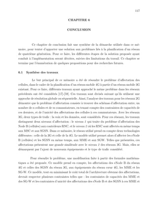 117
CHAPITRE 6
CONCLUSION
Ce chapitre de conclusion fait une synth`ese de la d´emarche utilis´ee dans ce m´e-
moire, pour tenter d’apporter une solution aux probl`emes li´es `a la planiﬁcation d’un r´eseau
de quatri`eme g´en´eration. Pour ce faire, les diﬀ´erentes ´etapes de la solution propos´ee ayant
conduit `a l’impl´ementation seront d´ecrites, suivies des limitations du travail. Ce chapitre se
termine par l’´enum´eration de quelques propositions pour des recherches futures.
6.1 Synth`ese des travaux
Le but principal de ce m´emoire a ´et´e de r´esoudre le probl`eme d’aﬀectation des
cellules, dans le cadre de la planiﬁcation d’un r´eseau mobile 4G `a partir d’un r´eseau mobile 3G
existant. Pour ce faire, diﬀ´erents travaux ayant approch´e le mˆeme probl`eme dans les r´eseaux
pr´ec´edents ont ´et´e consid´er´es [17]-[59]. Ces travaux sont divis´es suivant qu’ils utilisent une
approche de r´esolution globale ou s´equentielle. Ainsi, l’analyse des travaux pour les r´eseaux 2G
d´emontre que le probl`eme d’aﬀectation consiste `a trouver des sch´emas d’aﬀectation entre, un
nombre de n cellules et de m commutateurs, en tenant compte des contraintes de capacit´es de
ces derniers, et de l’unicit´e des aﬀectations des cellules `a ces commutateurs. Avec les r´eseaux
3G, deux types de traﬁc : la voix et les donn´ees, sont consid´er´es. Pour ces r´eseaux, les travaux
distinguent deux niveaux d’aﬀectation : le niveau 1 qui traite du probl`eme d’aﬀectation des
Node B (cellules) aux contrˆoleurs RNC, et le niveau 2 o`u les RNC sont aﬀect´es en mˆeme temps
aux MSC et aux SGSN. Dans ce m´emoire, le r´eseau utilis´e prend en compte deux technologies
diﬀ´erentes : celle de la 3G et celle de la 4G. Le mod`ele utilis´e permet alors d’aﬀecter les eNode
B (cellules) et les SGSN en mˆeme temps, aux MME et aux SGW. Telles que pr´esent´ees, ces
aﬀectations pr´esentent une grande similitude avec le niveau 2 des r´eseaux 3G. Mais, elles se
d´emarquent par l’ajout de nouveaux ´equipements et le type de traﬁc consid´er´e.
Pour r´esoudre le probl`eme, une mod´elisation faite `a partir des formules math´ema-
tiques a ´et´e propos´ee. Ce mod`ele prend en compte, les aﬀectations des eNode B du r´eseau
4G et celles des SGSN du r´eseau 3G, aux ´equipements du r´eseau cœur 4G, les MME et les
SG-W. Ce mod`ele, tout en minimisant le coˆut total de l’architecture obtenue des aﬀectations,
devrait respecter plusieurs contraintes telles que : les contraintes de capacit´es des MME et
des SG-W et les contraintes d’unicit´e des aﬀectations des eNode B et des SGSN `a ces MME et
 