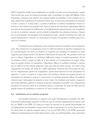 118
SGW. L’approche utilis´ee pour impl´ementer ce mod`ele est bas´ee sur une heuristique, compte
tenu du fait que, pour des r´eseaux de grande taille, le probl`eme est class´e NP-diﬃcile. Cette
heuristique commence par g´en´erer une solution initiale du probl`eme. Cette solution est en-
suite utilis´ee par l’algorithme de recherche taboue qui, au moyen des m´ecanismes de m´emoire
`a court, `a moyen et `a long terme, a permis d’am´eliorer la solution initialement trouv´ee et
d’arriver `a une solution de moindre coˆut. Tout au long de son ex´ecution, l’algorithme eﬀectue
une s´erie de mouvements de r´eaﬀectation et de d´eplacements qui permettent, soit d’am´eliorer
le coˆut de la solution courante, soit de r´etablir la faisabilit´e des solutions obtenues. Chacun
de ces mouvements s’accompagne d’un m´ecanisme de gain, calcul´e en fonction des coˆuts des
rel`eves horizontale et verticale. Un mouvement est choisi s’il entraˆıne le meilleur gain sur le
coˆut de la solution.
L’´evaluation de la performance de la recherche taboue est r´ealis´ee `a travers plusieurs
tests. Pour chaque test, le programme re¸coit en entr´ee les ﬁchiers de donn´ees renseignant sur
les caract´eristiques du r´eseau, les ﬁchiers de capacit´es qui traduisent la quantit´e de traﬁc
support´ee par chaque nœud et les ﬁchiers d’aﬀectation du r´eseau 3G. Les premiers tests ont
servi `a calibrer l’algorithme, en attribuant diﬀ´erentes valeurs `a certains param`etres cl´es de
la recherche taboue, comme la taille de la liste taboue et les m´ecanismes de rappel. Ainsi,
pour les grands r´eseaux de simulation, l’algorithme aﬃche de meilleurs r´esultats `a mesure
que la taille de la liste taboue augmente, alors que pour les petits r´eseaux, de l’ordre d’une
cinquantaine de nœuds, une taille de 5 suﬃt amplement. D’autres tests ont permis de mon-
trer le comportement g´en´eral de l’algorithme, quand interviennent les trois m´ecanismes de
m´emoire : `a court, `a moyen et `a long terme. Les r´esultats obtenus ont montr´e qu’avec les
m´ecanismes de m´emoire `a moyen et `a long terme, la m´ethode propos´ee aﬃche de meilleurs
r´esultats que le m´ecanisme de m´emoire `a court terme. Ces r´esultats sont ensuite compar´es `a
une borne inf´erieure, g´en´er´ee en relaxant toutes les contraintes du mod`ele. Ces comparaisons
montrent un ´ecart des coˆuts de la recherche taboue, en moyenne, de moins de 30% pour les
grands r´eseaux de simulation et moins de 1% pour certains r´eseaux.
6.2 Limitations de la solution propos´ee
Une premi`ere limitation se rapporte aux types d’´equipements consid´er´es. En eﬀet,
la formule math´ematique propos´ee ne fait ´etat que de certains ´equipements du r´eseau cœur
4G, les MME et les SGW. Ce choix est retenu en fonction de la grande fonctionnalit´e de
ces ´equipements, par lesquelles transite tout le traﬁc en provenance et vers le r´eseau d’acc`es.
Ce choix limite la solution propos´ee dans le cas o`u, les PDN GW et les PCRF pourraient
inﬂuencer l’acheminement du traﬁc dans le r´eseau. Avec une telle hypoth`ese, leurs contraintes
 