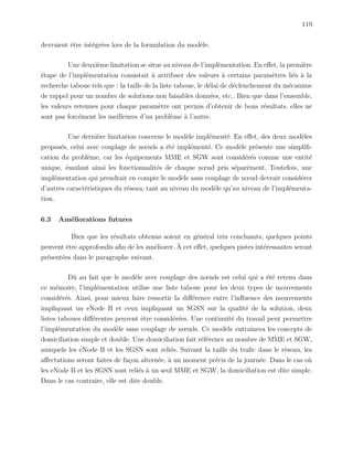 119
devraient ˆetre int´egr´ees lors de la formulation du mod`ele.
Une deuxi`eme limitation se situe au niveau de l’impl`ementation. En eﬀet, la premi`ere
´etape de l’impl´ementation consistait `a attribuer des valeurs `a certains param`etres li´es `a la
recherche taboue tels que : la taille de la liste taboue, le d´elai de d´eclenchement du m´ecanime
de rappel pour un nombre de solutions non faisables donn´ees, etc.. Bien que dans l’ensemble,
les valeurs retenues pour chaque param`etre ont permis d’obtenir de bons r´esultats, elles ne
sont pas forc´ement les meilleures d’un probl`eme `a l’autre.
Une derni`ere limitation concerne le mod`ele impl´ement´e. En eﬀet, des deux mod`eles
propos´es, celui avec couplage de nœuds a ´et´e impl´ement´e. Ce mod`ele pr´esente une simpliﬁ-
cation du probl`eme, car les ´equipements MME et SGW sont consid´er´es comme une entit´e
unique, ´emulant ainsi les fonctionnalit´es de chaque nœud pris s´epar´ement. Toutefois, une
impl´ementation qui prendrait en compte le mod`ele sans couplage de nœud devrait consid´erer
d’autres caract´eristiques du r´eseau, tant au niveau du mod`ele qu’au niveau de l’impl´ementa-
tion.
6.3 Am´eliorations futures
Bien que les r´esultats obtenus soient en g´en´eral tr`es concluants, quelques points
peuvent ˆetre approfondis aﬁn de les am´eliorer. `A cet eﬀet, quelques pistes int´eressantes seront
pr´esent´ees dans le paragraphe suivant.
Dˆu au fait que le mod`ele avec couplage des nœuds est celui qui a ´et´e retenu dans
ce m´emoire, l’impl´ementation utilise une liste taboue pour les deux types de mouvements
consid´er´es. Ainsi, pour mieux faire ressortir la diﬀ´erence entre l’inﬂuence des mouvements
impliquant un eNode B et ceux impliquant un SGSN sur la qualit´e de la solution, deux
listes taboues diﬀ´erentes peuvent ˆetre consid´er´ees. Une continuit´e du travail peut permettre
l’impl´ementation du mod`ele sans couplage de nœuds. Ce mod`ele entraˆınera les concepts de
domiciliation simple et double. Une domiciliation fait r´ef´erence au nombre de MME et SGW,
auxquels les eNode B et les SGSN sont reli´es. Suivant la taille du traﬁc dans le r´eseau, les
aﬀectations seront faites de fa¸con altern´ee, `a un moment pr´ecis de la journ´ee. Dans le cas o`u
les eNode B et les SGSN sont reli´es `a un seul MME et SGW, la domiciliation est dite simple.
Dans le cas contraire, elle est dite double.
 