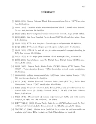 120
R´EF´ERENCES
[1] 23.101 (2009). General Universal Mobile Telecommunications System (UMTS) architec-
ture, 9.0.0 ´edition.
[2] 23.110 (2009). Universal Mobile Telecommunications System (UMTS) access stratum ;
Services and functions, 9.0.0 ´edition.
[3] 23.205 (2010). Bearer-independent circuit-switched core network ; Stage 2, 9.1.0 ´edition.
[4] 25.308 (2010). High Speed Downlink Packet Access (HSDPA) ; Overall description ; Stage
2, 9.4.0 ´edition.
[5] 25.410 (2009). UTRAN Iu interface : General aspects and principles, 9.0.0 ´edition.
[6] 25.420 (2010). UTRAN Iur interface general aspects and principles, 9.1.0 ´edition.
[7] 25.426 (2009). UTRAN Iur and Iub interface data transport & transport signalling for
DCH data streams, 9.0.0 ´edition.
[8] 25.950 (2005). UTRA High Speed Downlink Packet Access (HSDPA), 4.0.1 ´edition.
[9] 25.996 (2009). Spacial channel model for Multiple Input Multiple Output (MIMO) simu-
lations, 9.0.0 ´edition.
[10] 29.016 (2009). General Packet Radio Service (GPRS) ; Serving GPRS Support Node
(SGSN) - Visitors Location Register (VLR) ; Gs interface network service speciﬁcation,
9.0.0 ´edition.
[11] 29.118 (2010). Mobility Management Entity (MME) and Visitor Location Register (VLR)
SGs interface speciﬁcation, 9.4.0 ´edition.
[12] 36.323 (2010). Evolved Universal Terrestrial Radio Access (E-UTRA) ; Packet Data
Convergence Protocol (PDCP) speciﬁcation, 9.0.0 ´edition.
[13] 36.800 (2009). Universal Terrestrial Radio Access (UTRA) and Evolved Universal Ter-
restrial Radio Access (E-UTRA) ; Extended UMTS / LTE 800 Work Item Technical
Report, 9.0.0 ´edition.
[14] 37.976 (2010). Measurements of radiated performance for MIMO and multi-antenna
reception for HSPA and LTE terminals, 1.1.0 ´edition.
[15] 3GPP TS 23.401 (2010). General Packet Radio Service (GPRS) enhancements for Evol-
ved Universal Terrestrial Radio Access Network (E-UTRAN) access, 9.7.0 ´edition.
[16] ABONDO, C. (2005). Gestion de la Qualit´e de Service dans les syst`emes mobiles de
prochaine g´en´eration. Th`ese de doctorat, ´Ecole Polytechnique de Montr´eal.
 