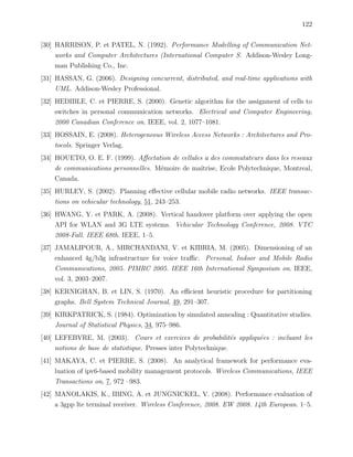 122
[30] HARRISON, P. et PATEL, N. (1992). Performance Modelling of Communication Net-
works and Computer Architectures (International Computer S. Addison-Wesley Long-
man Publishing Co., Inc.
[31] HASSAN, G. (2006). Designing concurrent, distributed, and real-time applications with
UML. Addison-Wesley Professional.
[32] HEDIBLE, C. et PIERRE, S. (2000). Genetic algorithm for the assignment of cells to
switches in personal communication networks. Electrical and Computer Engineering,
2000 Canadian Conference on. IEEE, vol. 2, 1077–1081.
[33] HOSSAIN, E. (2008). Heterogeneous Wireless Access Networks : Architectures and Pro-
tocols. Springer Verlag.
[34] HOUETO, O. E. F. (1999). Aﬀectation de cellules a des commutateurs dans les reseaux
de communications personnelles. M´emoire de maˆıtrise, Ecole Polytechnique, Montreal,
Canada.
[35] HURLEY, S. (2002). Planning eﬀective cellular mobile radio networks. IEEE transac-
tions on vehicular technology, 51, 243–253.
[36] HWANG, Y. et PARK, A. (2008). Vertical handover platform over applying the open
API for WLAN and 3G LTE systems. Vehicular Technology Conference, 2008. VTC
2008-Fall. IEEE 68th. IEEE, 1–5.
[37] JAMALIPOUR, A., MIRCHANDANI, V. et KIBRIA, M. (2005). Dimensioning of an
enhanced 4g/b3g infrastructure for voice traﬃc. Personal, Indoor and Mobile Radio
Communications, 2005. PIMRC 2005. IEEE 16th International Symposium on. IEEE,
vol. 3, 2003–2007.
[38] KERNIGHAN, B. et LIN, S. (1970). An eﬃcient heuristic procedure for partitioning
graphs. Bell System Technical Journal, 49, 291–307.
[39] KIRKPATRICK, S. (1984). Optimization by simulated annealing : Quantitative studies.
Journal of Statistical Physics, 34, 975–986.
[40] LEFEBVRE, M. (2003). Cours et exercices de probabilit´es appliqu´ees : incluant les
notions de base de statistique. Presses inter Polytechnique.
[41] MAKAYA, C. et PIERRE, S. (2008). An analytical framework for performance eva-
luation of ipv6-based mobility management protocols. Wireless Communications, IEEE
Transactions on, 7, 972 –983.
[42] MANOLAKIS, K., IBING, A. et JUNGNICKEL, V. (2008). Performance evaluation of
a 3gpp lte terminal receiver. Wireless Conference, 2008. EW 2008. 14th European. 1–5.
 