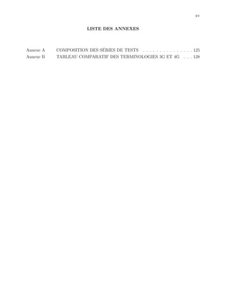 xv
LISTE DES ANNEXES
Annexe A COMPOSITION DES S´ERIES DE TESTS . . . . . . . . . . . . . . . 125
Annexe B TABLEAU COMPARATIF DES TERMINOLOGIES 3G ET 4G . . . 128
 