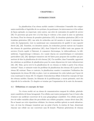 1
CHAPITRE 1
INTRODUCTION
La planiﬁcation d’un r´eseau mobile consiste `a d´eterminer l’ensemble des compo-
santes mat´erielles et logicielles de ces syst`emes, les positionner, les interconnecter et les utiliser
de fa¸con optimale, en respectant, entre autres, une s´erie de contraintes de qualit´e de service
[50]. Ce processus qui peut ˆetre `a la fois long et coˆuteux a lieu avant la mise en op´eration
du r´eseau. Pour les r´eseaux de premi`ere g´en´eration (1G), de deuxi`eme g´en´eration (2G) et de
troisi`eme g´en´eration (3G), une s´erie de recherches ont ´et´e men´ees et visent `a minimiser les
coˆuts des ´equipements, tout en maintenant une communication de qualit´e et une capacit´e
´elev´ee [34], [23]. Toutefois, ces derni`eres ann´ees, les recherches portent surtout sur l’analyse
des r´eseaux de quatri`eme g´en´eration (4G), dont l’objectif est d’oﬀrir toute une gamme de
services (l’acc`es rapide `a l’Internet, le commerce ´electronique, la vid´eoconf´erence, la t´el´e-
m´edecine, l’apprentissage `a distance, etc.) ayant chacun ses caract´eristiques et contraintes
particuli`eres [22], [33]. Quelques tentatives ont ´et´e faites pour proposer des mod`eles qui per-
mettent de faire la planiﬁcation de tels r´eseaux [18]. Ces mod`eles, dans l’ensemble, apportent
des solutions au probl`eme de planiﬁcation pour les zones d´epourvues de toute infrastructure
[42], [48]. Mais, qu’en est-il si la planiﬁcation de ces r´eseaux se r´ealise `a partir d’un r´eseau
existant ? Ainsi, ce m´emoire traite du probl`eme de planiﬁcation des r´eseaux 4G `a partir d’un
r´eseau 3G existant. Dans ce contexte, la planiﬁcation consiste `a maximiser l’utilisation des
´equipements du r´eseau 3G d´ej`a en place, tout en minimisant les coˆuts induits par l’ajout de
ceux consituant le r´eseau 4G. Ce chapitre d’introduction d´eﬁnit d’abord les concepts de base
des r´eseaux mobiles. Ensuite, les ´el´ements de la probl´ematique y seront pr´esent´es, suivi des
objectifs de la recherche. Ce chapitre se termine par l’organisation de la suite du document.
1.1 D´eﬁnitions et concepts de base
Un r´eseau mobile est un r´eseau de communication compos´e de cellules, g´en´erale-
ment consid´er´ees de forme hexagonale. Ces cellules sont toutes juxtapos´ees l’une `a l’autre aﬁn
d’assurer une meilleure couverture de la zone g´eographique consid´er´ee. Ces cellules peuvent
ˆetre de tailles variables allant des picocellules aux cellules parapluie, comme d´ecrit dans [50].
En se basant sur cette r´epartition cellulaire, les r´eseaux mobiles op`erent en mode infrastruc-
ture, o`u tous les ´echanges transitent par un point d’acc`es, la station de base, desservant
chacune une cellule sur une couverture sans ﬁl donn´ee. Plusieurs g´en´erations de r´eseaux
 