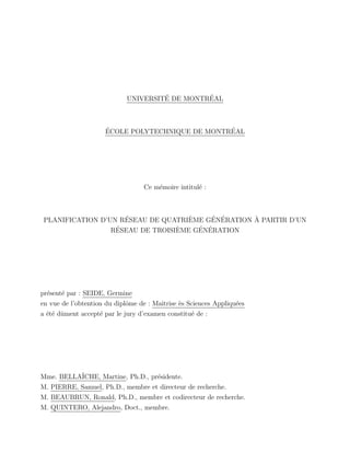 UNIVERSIT´E DE MONTR´EAL
´ECOLE POLYTECHNIQUE DE MONTR´EAL
Ce m´emoire intitul´e :
PLANIFICATION D’UN R´ESEAU DE QUATRI`EME G´EN´ERATION `A PARTIR D’UN
R´ESEAU DE TROISI`EME G´EN´ERATION
pr´esent´e par : SEIDE, Germine
en vue de l’obtention du diplˆome de : Maˆıtrise `es Sciences Appliqu´ees
a ´et´e dˆument accept´e par le jury d’examen constitu´e de :
Mme. BELLA¨ICHE, Martine, Ph.D., pr´esidente.
M. PIERRE, Samuel, Ph.D., membre et directeur de recherche.
M. BEAUBRUN, Ronald, Ph.D., membre et codirecteur de recherche.
M. QUINTERO, Alejandro, Doct., membre.
 