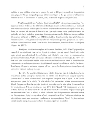 2
mobiles se sont d´eﬁl´ees `a travers le temps. Ce sont la 1G avec un mode de transmission
analogique, la 2G qui marqua le passage `a l’`ere num´erique, la 3G qui permet d’int´egrer des
services de voix et de donn´ees, et de nos jours, les r´eseaux de prochaine g´en´eration.
Un R´eseau Mobile de Prochaine G´en´eration (RMPG) est un r´eseau permettant l’in-
t´egration ﬂexible et eﬃcace des diﬀ´erentes technologies d’acc`es mobiles existantes, et facilitant
leur ´evolution ainsi que leur int´egration avec de nouvelles et futures technologies d’acc`es [17].
Dans ces r´eseaux, les stations de base sont de type multi-mode parce qu’elles int`egrent de
multiples interfaces radio leur permettant de communiquer avec les diﬀ´erents r´eseaux mobiles
h´et´erog`enes int´egrant le RMPG. Les RMPG co¨ıncident de pr`es avec la 4`eme g´en´eration de
r´eseaux mobiles. Cette g´en´eration comporte des ´equipements pouvant permettre aux op´era-
teurs de rationaliser leurs coˆuts. Dans la suite de ce document, le terme 4G sera utilis´e pour
d´esigner les RMPG.
Lorsqu’un utilisateur se d´eplace `a l’int´erieur du r´eseau, l’UE (User Equipment) se
raccorde `a une station de base en fonction de la puissance de son signal. Quand cette puis-
sance atteint un seuil minimal, des op´erations sont eﬀectu´ees pour relayer la communication
par une nouvelle cellule. Un tel m´ecanisme est connu sous le nom de rel`eve [20]. La rel`eve per-
met ainsi `a un utilisateur en cours d’appel de maintenir sa connexion active et une qualit´e de
communication suﬃsante durant ses d´eplacements `a travers les diﬀ´erentes cellules du r´eseau.
Les r´eseaux 4G comportent deux types de rel`eves : une rel`eve horizontale ou intra-r´eseau, et
une rel`eve verticale ou inter-r´eseaux.
La rel`eve horizontale s’eﬀectue entre cellules de mˆeme type de technologie d’acc`es
d’un r´eseau mobile homog`ene. Suivant que ces cellules sont desservies ou non par un mˆeme
commutateur, la rel`eve horizontale est dite simple ou complexe. Sur la ﬁgure 1.1, l’UE dans
son parcours passe de la cellule C9 `a la cellule C10, toutes deux reli´ees au commutateur
Com3. Dans ce cas, la rel`eve est dite simple et n’entraˆıne que la mise `a jour des param`etres
de localisation du UE aux stations de base B9 `a B10. Quand l’UE communique avec les
stations de base B5 de la cellule C5 et B8 de la cellule C8 desservies respectivement par
les commutateurs Com2 et Com4, la rel`eve s’eﬀectue avec changements de commutateurs et
est dite complexe. Suite `a cette rel`eve, Com2 transmet le proﬁl de l’utilisateur ainsi que les
informations concernant son nouvel emplacement au commutateur Com4. Ces informations
seront ensuite enregistr´ees dans les bases de donn´ees pr´evues `a cet eﬀet.
 