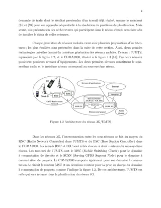 4
demande de traﬁc dont le r´esultat proviendra d’un travail d´ej`a r´ealis´e, comme le montrent
[24] et [59] pour son approche s´equentielle `a la r´esolution du probl`eme de planiﬁcation. Mais
avant, une pr´esentation des architectures qui participent dans le r´eseau ´etendu sera faite aﬁn
de justiﬁer le choix de celles retenues.
Chaque g´en´eration de r´eseaux mobiles vient avec plusieurs propositions d’architec-
tures ; les plus ´etudi´ees sont pr´esent´ees dans la suite de cette section. Ainsi, deux grandes
technologies ont-elles domin´e la troisi`eme g´en´eration des r´eseaux mobiles. Ce sont : l’UMTS,
repr´esent´e par la ﬁgure 1.2, et le CDMA2000, illustr´e `a la ﬁgure 1.3 [61]. Ces deux r´eseaux
poss`edent plusieurs niveaux d’´equipements. Les deux premiers niveaux constituent le sous-
syst`eme radio et le troisi`eme niveau correspond au sous-syst`eme r´eseau.
Figure 1.2 Architecture du r´eseau 3G/UMTS
Dans les r´eseaux 3G, l’interconnexion entre les sous-r´eseaux se fait au moyen du
RNC (Radio Network Controller) dans l’UMTS et du BSC (Base Station Controller) dans
le CDMA2000. Les nœuds RNC et BSC sont reli´es chacun `a deux routeurs du sous-syst`eme
r´eseau. Les routeurs de l’UMTS sont le MSC (Mobile Switching Center) pour le domaine
`a commutation de circuits et le SGSN (Serving GPRS Support Node) pour le domaine `a
commutation de paquets. Le CDMA2000 comporte ´egalement pour son domaine `a commu-
tation de circuit le routeur MSC et un deuxi`eme routeur pour la prise en charge du domaine
`a commutation de paquets, comme l’indique la ﬁgure 1.2. De ces architectures, l’UMTS est
celle qui sera retenue dans la planiﬁcation du r´eseau 4G.
 