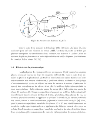 6
Figure 1.5 Architecture du r´eseau 4G/LTE
Dans le cadre de ce m´emoire, la technologie LTE, r´ef´erenc´ee `a la ﬁgure 1.5, sera
consid´er´ee pour faire une extension du r´eseau UMTS. Ce choix est justiﬁ´e par le fait que
plusieurs entreprises en t´el´ecommunications, comme Cisco, Ericsson et Alcatel-Lucent se
tournent de plus en plus vers cette technologie qui oﬀre une vari´et´e d’options pour am´eliorer
les capacit´es de leur r´eseau [58], [28].
1.2 ´El´ements de la probl´ematique
La planiﬁcation des r´eseaux mobiles est un processus it´eratif compos´e de plusieurs
phases, pr´esentant chacune un degr´e de complexit´e diﬀ´erent [52]. Dans le cadre de ce m´e-
moire, la phase de la planiﬁcation qui traite de l’aﬀectation des nœuds du r´eseau est celle
qui sera trait´ee. Elle consiste `a d´eterminer, `a partir des sch´emas d’aﬀectation, la topologie
d’interconnexion qui permet de r´eduire les coˆuts du r´eseau et le nombre d’op´erations de
mises `a jour engendr´ees par les rel`eves. `A cet eﬀet, le probl`eme d’aﬀectation est divis´e en
deux sous-probl`emes : l’aﬀectation des nœuds du r´eseau 4G et l’aﬀectation des nœuds du
r´eseau 3G au r´eseau 4G. Chaque sous-probl`eme s’apparente au probl`eme d’aﬀectation trait´e
respectivement dans les r´eseaux de 2`eme et de 3`eme g´en´erations. Dans chacun des cas, les
solutions propos´ees consistent `a rapprocher le probl`eme d’aﬀectation, de certains probl`emes
tr`es connus, comme le partitionnement des graphes et la localisation d’entrepˆots [50]. Ainsi,
pour le premier sous-probl`eme, les cellules des r´eseaux 2G et 3G sont consid´er´ees comme les
nœuds du graphe `a partitionner et les arcs repr´esentent les diﬀ´erents coˆuts de rel`eve entre les
cellules. Pour le deuxi`eme sous-probl`eme, les cellules repr´esentent les usines, le coˆut de liaison
leurs productions, et les commutateurs les entrepˆots o`u la production des usines est stock´ee.
 