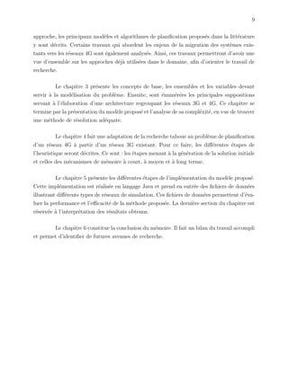 9
approche, les principaux mod`eles et algorithmes de planiﬁcation propos´es dans la litt´erature
y sont d´ecrits. Certains travaux qui abordent les enjeux de la migration des syst`emes exis-
tants vers les r´eseaux 4G sont ´egalement analys´es. Ainsi, ces travaux permettront d’avoir une
vue d’ensemble sur les approches d´ej`a utilis´ees dans le domaine, aﬁn d’orienter le travail de
recherche.
Le chapitre 3 pr´esente les concepts de base, les ensembles et les variables devant
servir `a la mod´elisation du probl`eme. Ensuite, sont ´enum´er´ees les principales suppositions
servant `a l’´elaboration d’une architecture regroupant les r´eseaux 3G et 4G. Ce chapitre se
termine par la pr´esentation du mod`ele propos´e et l’analyse de sa compl´exit´e, en vue de trouver
une m´ethode de r´esolution ad´equate.
Le chapitre 4 fait une adaptation de la recherche taboue au probl`eme de planiﬁcation
d’un r´eseau 4G `a partir d’un r´eseau 3G existant. Pour ce faire, les diﬀ´erentes ´etapes de
l’heuristique seront d´ecrites. Ce sont : les ´etapes menant `a la g´en´eration de la solution initiale
et celles des m´ecanismes de m´emoire `a court, `a moyen et `a long terme.
Le chapitre 5 pr´esente les diﬀ´erentes ´etapes de l’impl´ementation du mod`ele propos´e.
Cette impl´ementation est r´ealis´ee en langage Java et prend en entr´ee des ﬁchiers de donn´ees
illustrant diﬀ´erents types de r´eseaux de simulation. Ces ﬁchiers de donn´ees permettent d’´eva-
luer la performance et l’eﬃcacit´e de la m´ethode propos´ee. La derni`ere section du chapitre est
r´eserv´ee `a l’interpr´etation des r´esultats obtenus.
Le chapitre 6 constitue la conclusion du m´emoire. Il fait un bilan du travail accompli
et permet d’identiﬁer de futures avenues de recherche.
 