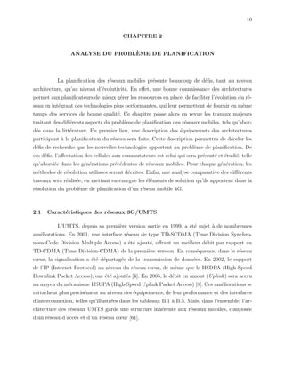 10
CHAPITRE 2
ANALYSE DU PROBL`EME DE PLANIFICATION
La planiﬁcation des r´eseaux mobiles pr´esente beaucoup de d´eﬁs, tant au niveau
architecture, qu’au niveau d’´evolutivit´e. En eﬀet, une bonne connaissance des architectures
permet aux planiﬁcateurs de mieux g´erer les ressources en place, de faciliter l’´evolution du r´e-
seau en int´egrant des technologies plus performantes, qui leur permettent de fournir en mˆeme
temps des services de bonne qualit´e. Ce chapitre passe alors en revue les travaux majeurs
traitant des diﬀ´erents aspects du probl`eme de planiﬁcation des r´eseaux mobiles, tels qu’abor-
d´es dans la litt´erature. En premier lieu, une description des ´equipements des architectures
participant `a la planiﬁcation du r´eseau sera faite. Cette description permettra de d´eceler les
d´eﬁs de recherche que les nouvelles technologies apportent au probl`eme de planiﬁcation. De
ces d´eﬁs, l’aﬀectation des cellules aux commutateurs est celui qui sera pr´esent´e et ´etudi´e, telle
qu’abord´ee dans les g´en´erations pr´ec´edentes de r´eseaux mobiles. Pour chaque g´en´eration, les
m´ethodes de r´esolution utilis´ees seront d´ecrites. Enﬁn, une analyse comparative des diﬀ´erents
travaux sera r´ealis´ee, en mettant en exergue les ´el´ements de solution qu’ils apportent dans la
r´esolution du probl`eme de planiﬁcation d’un r´eseau mobile 4G.
2.1 Caract´eristiques des r´eseaux 3G/UMTS
L’UMTS, depuis sa premi`ere version sortie en 1999, a ´et´e sujet `a de nombreuses
am´eliorations. En 2001, une interface r´eseau de type TD-SCDMA (Time Division Synchro-
nous Code Division Multiple Access) a ´et´e ajout´e, oﬀrant un meilleur d´ebit par rapport au
TD-CDMA (Time Division-CDMA) de la premi`ere version. En cons´equence, dans le r´eseau
cœur, la signalisation a ´et´e d´epartag´ee de la transmission de donn´ees. En 2002, le support
de l’IP (Internet Protocol) au niveau du r´eseau cœur, de mˆeme que le HSDPA (High-Speed
Downlink Packet Access), ont ´et´e ajout´es [4]. En 2005, le d´ebit en amont (Uplink) sera accru
au moyen du m´ecanisme HSUPA (High-Speed Uplink Packet Access) [8]. Ces am´eliorations se
rattachent plus pr´ecis´ement au niveau des ´equipements, de leur performance et des interfaces
d’interconnexion, telles qu’illustr´ees dans les tableaux B.1 `a B.5. Mais, dans l’ensemble, l’ar-
chitecture des r´eseaux UMTS garde une structure inh´erente aux r´eseaux mobiles, compos´ee
d’un r´eseau d’acc`es et d’un r´eseau cœur [61].
 