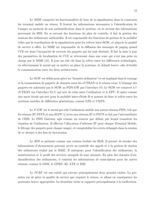 15
Le MME comporte les fonctionnalit´es de base de la signalisation dans la connexion
du terminal mobile au r´eseau. Il fournit les informations n´ecessaires `a l’identiﬁcation de
l’usager au moment de son authentiﬁcation dans le syst`eme, en se servant des informations
provenant du HSS. En se servant des fonctions du plan de contrˆole, il fait la gestion des
sessions des utilisateurs authentiﬁ´es. Il est responsable des fonctions de gestion de la mobilit´e
telles que la coordination de la signalisation pour les rel`eves inter-SGW, et n´egocie la qualit´e
de service `a oﬀrir. Le MME est responsable de la diﬀusion des messages de paging quand
l’UE est dans l’incapacit´e de recevoir les paquets qui lui sont destin´es. Il fait la mise `a jour
des param`etres de localisation de l’UE se retrouvant dans une zone qui n’est pas prise en
charge par le MME [11]. Il joue un rˆole cl´e dans la rel`eve entre les diﬀ´erentes technologies,
en s´electionnant le nœud qui va mettre en place la porteuse, le default bearer, aﬁn d’´etablir
la communication entre les deux architectures.
Le SGW est d´eﬁni pour g´erer les ”donn´ees utilisateur”et est impliqu´e dans le routage
et la transmission de paquets de donn´ees entre les eUTRAN et le r´eseau cœur. L’´echange des
paquets est achemin´e par le SGW au PDN-GW par l’interface S5. Le SGW est connect´e `a l’
eUTRAN via l’interface S1-U qui sert de relai entre l’utilisateur et le EPC. Il op`ere comme
une ancre locale qui sert pour la mobilit´e inter-eNode B et permet de faire la rel`eve entre les
syst`emes mobiles de diﬀ´erentes g´en´erations, comme LTE et UMTS.
Le P-GW est le nœud qui relie l’utilisateur mobile aux autres r´eseaux PDN, tels que
les r´eseaux IP, PSTN et non-3GPP. L’acc`es aux r´eseaux IP et PSTN se fait par l’interm´ediaire
de l’IMS. Le PDN Gateway agit comme un routeur par d´efaut par lequel transitent les
requˆetes de l’utilisateur. Il eﬀectue l’allocation d’adresses IP pour chaque Terminal Mobile,
le ﬁltrage des paquets pour chaque usager, et comptabilise les octets ´echang´es dans la session
de ce dernier `a des ﬁns de facturation.
Le HSS se pr´esente comme une version ´evolu´ee du HLR. Il permet de stocker des
informations d’abonnement pouvant servir au contrˆole des appels et `a la gestion de session
des utilisateurs r´ealis´e par le MME. Il entrepose, pour l’identiﬁcation des utilisateurs, la
num´erotation et le proﬁl des services auxquels ils sont abonn´es. En plus des donn´ees d’au-
thentiﬁcation des utilisateurs, il contient les informations de souscription pour les autres
r´eseaux, comme le GSM, le GPRS, 3G, LTE et IMS.
Le PCRF est une entit´e qui ex´ecute principalement deux grandes tˆaches. La pre-
mi`ere est de g´erer la qualit´e de service que requiert le r´eseau, et alloue en cons´equence les
porteuses bearer appropri´ees. La deuxi`eme tˆache se rapporte principalement `a la tariﬁcation.
 
