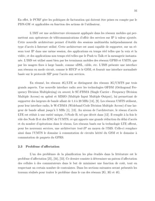 16
En eﬀet, le PCRF g`ere les politiques de facturation qui doivent ˆetre prises en compte par le
PDN-GW et applicables en fonction des actions de l’utilisateur.
L’IMS est une architecture r´ecemment appliqu´ee dans les r´eseaux mobiles qui per-
mettent aux op´erateurs de t´el´ecommunications d’oﬀrir des services sur IP `a valeur ajout´ee.
Cette nouvelle architecture permet d’´etablir des sessions multim´edia ind´ependamment du
type d’acc`es `a Internet utilis´e. Cette architecture est aussi capable de supporter, sur un r´e-
seau tout IP dans une mˆeme session, des applications en temps r´eel telles que la voix et la
vid´eo ; et des applications non temps r´eel telles que le Push to Talk et la messagerie instanta-
n´ee. L’IMS est utilis´e aussi bien par les terminaux mobiles des r´eseaux GPRS et UMTS, que
par les usagers ﬁxes `a large bande, comme xDSL, cˆable, etc. L’IMS pr´esente une interface
aux r´eseaux en mode circuit, comme le RTCP et le GSM, et fournit une interface normalis´ee
bas´ee sur le protocole SIP pour l’acc`es aux services.
En r´esum´e, les r´eseaux 4G/LTE se distinguent des r´eseaux 3G/UMTS par trois
grands aspects. Une nouvelle interface radio avec les technologies OFDM (Orthogonal Fre-
quency Division Multiplexing) en amont, le SC-FDMA (Single Carrier - Frequency Division
Multiple Access) en uplink et MIMO (Multiple Input Multiple Output), lui permettant de
supporter des largeurs de bande allant de 1.4 `a 20 MHz [14], [9]. Les r´eseaux UMTS utilisent,
pour leur interface radio, le W-CDMA (Wideband Code Division Multiple Access) d’une lar-
geur de bande allant jusqu’`a 5 MHz [1], [13]. Au niveau de l’architecture, le r´eseau d’acc`es
LTE est r´eduit `a une entit´e unique, l’eNode B, tel que d´ecrit dans [12]. Il remplit `a la fois le
rˆole des Node B et des RNC de l’UMTS, ce qui apporte une grande r´eduction du d´elai d’acc`es
et du nombre d’op´erations dans le r´eseau. Les r´eseaux bas´es sur la technologie LTE oﬀrent,
pour les nouveaux services, une architecture tout-IP au moyen de l’IMS. Celle-ci remplace
ainsi dans l’UMTS le domaine `a commutation de circuits h´erit´e du GSM et le domaine `a
commutation de paquets du GPRS.
2.3 Probl`eme d’aﬀectation
L’un des probl`emes de la planiﬁcation les plus ´etudi´es dans la litt´erature est le
probl`eme d’aﬀectation [25], [34], [53]. Ce dernier consiste `a d´eterminer un patron d’aﬀectation
des cellules `a des commutateurs dans le but de minimiser une fonction de coˆut, tout en
respectant un certain nombre de contraintes. Dans les sections suivantes seront pr´esent´es les
travaux r´ealis´es pour traiter le probl`eme dans le cas des r´eseaux 2G, 3G et 4G.
 