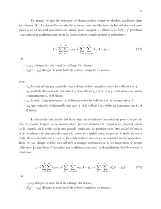 18
Ce travail ´evoque les concepts de domiciliation simple et double, appliqu´es dans
les r´eseaux 2G. La domiciliation simple pr´esente une architecture o`u les cellules sont assi-
gn´ees `a un et un seul commutateur. Ainsi, pour assigner n cellules `a m MSC, le probl`eme
d’optimisation math´ematique pour la domiciliation simple revient `a minimiser :
f =
n
i=1
m
k=1
cikxik +
n
i=1
n
j=1,j=1
hij(1 − yij) (2.1)
o`u
– cikxik d´esigne le coˆut total de cˆablage du r´eseau ;
– hij(1 − yij) d´esigne le coˆut total de rel`eve complexe du r´eseau ;
avec :
– hij le coˆut r´eduit par unit´e de temps d’une rel`eve complexe entre les cellules i et j ;
– yij variable d´ecisionnelle qui vaut 1 si les cellules i, j avec (i = j) sont reli´ees au mˆeme
commutateur k, et 0 sinon ;
– cik le coˆut d’amortissement de la liaison entre les cellules i et le commutateur k ;
– xik une variable d´ecisionnelle qui vaut 1 si la cellule i est reli´ee au commutateur k, et
0 sinon.
La domiciliation double fait intervenir un deuxi`eme commutateur pour chaque cel-
lule du r´eseau. L’ajout de ce commutateur permet d’´evaluer le r´eseau `a un moment pr´ecis
de la journ´ee o`u le traﬁc subit une grande variation. Le premier peut ˆetre utilis´e en matin
et le deuxi`eme (de plus grande capacit´e), peut ˆetre utilis´e pour supporter le traﬁc en apr`es
midi. D’un commutateur `a l’autre, les contraintes d’unicit´e et de capacit´e seront respect´ees.
Dans ce cas, chaque cellule sera aﬀect´ee `a chaque commutateur `a des intervalles de temps
diﬀ´erents. Le probl`eme d’optimisation math´ematique pour la domiciliation double revient `a
minimiser :
f =
n
i=1
m
k=1
cikwik +
n
i=1
n
j=1,j=1
hij(1 − yij) +
n
i=1
n
j=1,j=1
hij(1 − yij) (2.2)
o`u
– cikwik d´esigne le coˆut total de cˆablage du r´eseau ;
– hij(1 − yij) d´esigne le coˆut total de rel`eve complexe du r´eseau ;
 