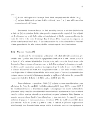 19
avec :
– hij le coˆut r´eduit par unit´e de temps d’une rel`eve complexe entre les cellules i et j ;
– yij variable d´ecisionnelle qui vaut 1 si les cellules i, j avec (i = j) sont reli´ees au mˆeme
commutateur k, et 0 sinon.
Les auteurs Pierre et Houeto [51] font une adaptation de la m´ethode de r´esolution
utilis´ee par [34] au probl`eme d’aﬀectation pour les r´eseaux mobiles en g´en´eral. Leur objectif
est de d´eterminer un proﬁl d’aﬀectation qui minimisera `a la fois les ressources aﬀect´ees, les
coˆuts des rel`eves et les coˆuts de cˆablage dans le r´eseau. Pour y parvenir, ils proposent un
mod`ele math´ematique d´eriv´e de 2.1 et une m´ethode bas´ee sur la m´etaheuristique de recherche
taboue, pour obtenir des solutions acceptables en des temps de calcul raisonnables.
2.3.2 Cas des r´eseaux 3G
Les r´eseaux 3G pr´esentent une architecture tout `a fait diﬀ´erente des r´eseaux pr´e-
c´edents, avec l’ajout de deux nouveaux ´equipements : le SGSN et le RNC, comme le montre
la ﬁgure 1.2. Ces r´eseaux 3G v´ehiculent deux types de traﬁc : un traﬁc de voix et un traﬁc
de donn´ees. Dans cette nouvelle architecture, le Node B acheminera les deux types de traﬁc.
Les RNC ajout´es serviront de nœuds de liaison pour diriger le traﬁc de voix vers les MSC et
le traﬁc de donn´ees vers les SGSN. Ces changements seront `a la base d’une nouvelle formula-
tion du probl`eme d’aﬀectation des cellules aux commutateurs. Cette section consid`ere alors
certains travaux qui ont ´et´e r´ealis´es pour r´esoudre le probl`eme d’aﬀectation des r´eseaux 3G,
compos´e de Node B i, de RNC j, de MSC l, et de SGSN k [24], [59].
Pour solutionner ce probl`eme, Diallo [24] le divise en deux sous-aﬀectations : une
aﬀectation des Node B i aux RNC j et l’aﬀectation des RNC j aux MSC k et aux SGSN l.
En consid´erant le cas de la domiciliation simple, l’auteur propose un mod`ele math´ematique
prenant en compte les coˆuts de liaisons entre les ´equipements du r´eseau et les coˆuts de rel`eves
entre les cellules, puis une m´ethode de recherche taboue pour le r´esoudre. Cette fonction est
soumise aux contraintes d’unicit´e des aﬀectations, et aux contraintes de capacit´e en com-
mutation de paquets et en commutation de circuit des RNC, des SGSN et des MSC. Ainsi,
pour aﬀecter i Node B `a j RNC et j RNC `a k MSC et l SGSN, le probl`eme d’optimisation
math´ematique pour la domiciliation simple revient `a minimiser une fonction regroupant le
 