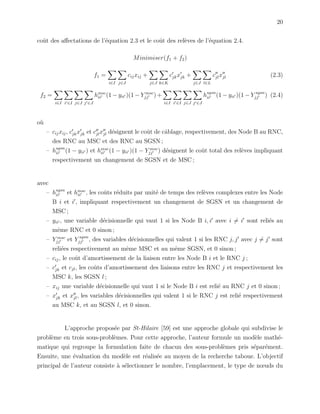 20
coˆut des aﬀectations de l’´equation 2.3 et le coˆut des rel`eves de l’´equation 2.4.
Minimiser(f1 + f2)
f1 =
i∈I j∈J
cijxij +
j∈J k∈K
cjkxjk +
j∈J l∈L
cjlxjl (2.3)
f2 =
i∈I i ∈I j∈J j ∈J
hmsc
ii (1 − yii )(1 − Y msc
jj ) +
i∈I i ∈I j∈J j ∈J
hsgsn
ii (1 − yii )(1 − Y sgsn
jj ) (2.4)
o`u
– cijxij, cjkxjk et cjlxjl d´esignent le coˆut de cˆablage, respectivement, des Node B au RNC,
des RNC au MSC et des RNC au SGSN ;
– hsgsn
ii (1 − yii ) et hmsc
ii (1 − yii )(1 − Y msc
jj ) d´esignent le coˆut total des rel`eves impliquant
respectivement un changement de SGSN et de MSC ;
avec
– hsgsn
ii et hmsc
ii , les coˆuts r´eduits par unit´e de temps des rel`eves complexes entre les Node
B i et i , impliquant respectivement un changement de SGSN et un changement de
MSC ;
– yii , une variable d´ecisionnelle qui vaut 1 si les Node B i, i avec i = i sont reli´es au
mˆeme RNC et 0 sinon ;
– Y msc
jj et Y sgsn
jj , des variables d´ecisionnelles qui valent 1 si les RNC j, j avec j = j sont
reli´ees respectivement au mˆeme MSC et au mˆeme SGSN, et 0 sinon ;
– cij, le coˆut d’amortissement de la liaison entre les Node B i et le RNC j ;
– cjk et cjl, les coˆuts d’amortissement des liaisons entre les RNC j et respectivement les
MSC k, les SGSN l ;
– xij une variable d´ecisionnelle qui vaut 1 si le Node B i est reli´e au RNC j et 0 sinon ;
– xjk et xjl, les variables d´ecisionnelles qui valent 1 si le RNC j est reli´e respectivement
au MSC k, et au SGSN l, et 0 sinon.
L’approche propos´ee par St-Hilaire [59] est une approche globale qui subdivise le
probl`eme en trois sous-probl`emes. Pour cette approche, l’auteur formule un mod`ele math´e-
matique qui regroupe la formulation faite de chacun des sous-probl`emes pris s´epar´ement.
Ensuite, une ´evaluation du mod`ele est r´ealis´ee au moyen de la recherche taboue. L’objectif
principal de l’auteur consiste `a s´electionner le nombre, l’emplacement, le type de nœuds du
 