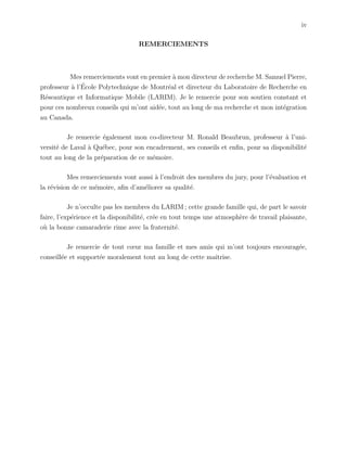 iv
REMERCIEMENTS
Mes remerciements vont en premier `a mon directeur de recherche M. Samuel Pierre,
professeur `a l’´Ecole Polytechnique de Montr´eal et directeur du Laboratoire de Recherche en
R´eseautique et Informatique Mobile (LARIM). Je le remercie pour son soutien constant et
pour ces nombreux conseils qui m’ont aid´ee, tout au long de ma recherche et mon int´egration
au Canada.
Je remercie ´egalement mon co-directeur M. Ronald Beaubrun, professeur `a l’uni-
versit´e de Laval `a Qu´ebec, pour son encadrement, ses conseils et enﬁn, pour sa disponibilit´e
tout au long de la pr´eparation de ce m´emoire.
Mes remerciements vont aussi `a l’endroit des membres du jury, pour l’´evaluation et
la r´evision de ce m´emoire, aﬁn d’am´eliorer sa qualit´e.
Je n’occulte pas les membres du LARIM ; cette grande famille qui, de part le savoir
faire, l’exp´erience et la disponibilit´e, cr´ee en tout temps une atmosph`ere de travail plaisante,
o`u la bonne camaraderie rime avec la fraternit´e.
Je remercie de tout cœur ma famille et mes amis qui m’ont toujours encourag´ee,
conseill´ee et support´ee moralement tout au long de cette maˆıtrise.
 