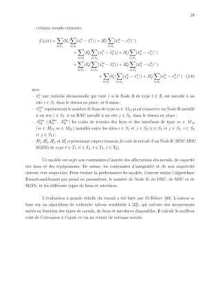 24
certains nœuds existants.
CN (x) =
t∈T1
(bt
1(
i∈S1
(xit
1 − ¯xit
1 )) + Bt
1(
i∈S1
(¯xit
1 − xit
1 )+
)
+
t∈T2
(bt
2(
j∈S2
(xjt
2 − ¯xit
2 )) + Bt
2(
i∈S2
(¯xit
2 − xit
2 )+
)
+
t∈T3
(bt
3(
k∈S3
(xkt
3 − ¯xit
3 )) + Bt
3(
i∈S3
(¯xit
3 − xit
3 )+
)
+
t∈T4
(bt
4(
l∈S4
(xlt
4 − ¯xit
4 )) + Bt
4(
i∈S4
(¯xit
4 − xit
4 )+
) (2.8)
avec
– ¯xit
1 une variable d´ecisionnelle qui vaut 1 si le Node B de type t ∈ T1 est install´e `a un
site i ∈ S1 dans le r´eseau en place, et 0 sinon ;
– ¯vijm
12 repr´esentant le nombre de liens de type m ∈ M12 pour connecter un Node B install´e
`a un site i ∈ S1, `a un RNC install´e `a un site j ∈ S2, dans le r´eseau en place ;
– Aijm
12 (Ajkm
23 , Ajlm
24 ) les coˆuts de retraits des liens et des interfaces de type m ∈ M12
(m ∈ M23, m ∈ M24) install´es entre les sites i ∈ S1 et j ∈ S2 (i ∈ S2 et j ∈ S3, i ∈ S2
et j ∈ S4) ;
– Bt
1, Bt
2, Bt
3, et Bt
4 repr´esentant respectivement, le coˆut de retrait d’un Node B (RNC,MSC,
SGSN) de type t ∈ T1 (t ∈ T2, t ∈ T3, t ∈ T4).
Ce mod`ele est sujet aux contraintes d’unicit´e des aﬀectations des nœuds, de capacit´e
des liens et des ´equipements. De mˆeme, les contraintes d’int´egralit´e et de non n´egativit´e
doivent ˆetre respect´ees. Pour ´evaluer la performance du mod`ele, l’auteur utilise l’algorithme
Branch-and-bound qui prend en param`etres, le nombre de Node B, de RNC, de MSC et de
SGSN, et les diﬀ´erents types de liens et interfaces.
L’´evaluation `a grande ´echelle du travail a ´et´e faite par St-Hilaire [60]. L’auteur se
base sur un algorithme de recherche taboue semblable `a [23], qui ex´ecute des mouvements
vari´es en fonction des types de nœuds, de liens et interfaces disponibles. Il calcule le meilleur
coˆut de l’extension `a l’ajout et/ou au retrait de certains nœuds.
 