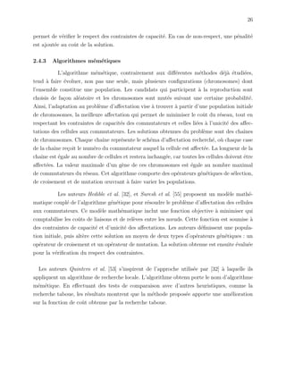 26
permet de v´eriﬁer le respect des contraintes de capacit´e. En cas de non-respect, une p´enalit´e
est ajout´ee au coˆut de la solution.
2.4.3 Algorithmes m´em´etiques
L’algorithme m´em´etique, contrairement aux diﬀ´erentes m´ethodes d´ej`a ´etudi´ees,
tend `a faire ´evoluer, non pas une seule, mais plusieurs conﬁgurations (chromosomes) dont
l’ensemble constitue une population. Les candidats qui participent `a la reproduction sont
choisis de fa¸con al´eatoire et les chromosomes sont mut´es suivant une certaine probabilit´e.
Ainsi, l’adaptation au probl`eme d’aﬀectation vise `a trouver `a partir d’une population initiale
de chromosomes, la meilleure aﬀectation qui permet de minimiser le coˆut du r´eseau, tout en
respectant les contraintes de capacit´es des commutateurs et celles li´ees `a l’unicit´e des aﬀec-
tations des cellules aux commutateurs. Les solutions obtenues du probl`eme sont des chaˆınes
de chromosomes. Chaque chaˆıne repr´esente le sch´ema d’aﬀectation recherch´e, o`u chaque case
de la chaˆıne re¸coit le num´ero du commutateur auquel la cellule est aﬀect´ee. La longueur de la
chaˆıne est ´egale au nombre de cellules et restera inchang´ee, car toutes les cellules doivent ˆetre
aﬀect´ees. La valeur maximale d’un g`ene de ces chromosomes est ´egale au nombre maximal
de commutateurs du r´eseau. Cet algorithme comporte des op´erateurs g´en´etiques de s´election,
de croisement et de mutation œuvrant `a faire varier les populations.
Les auteurs Hedible et al. [32], et Suresh et al. [55] proposent un mod`ele math´e-
matique coupl´e de l’algorithme g´en´etique pour r´esoudre le probl`eme d’aﬀectation des cellules
aux commutateurs. Ce mod`ele math´ematique inclut une fonction objective `a minimiser qui
comptabilise les coˆuts de liaisons et de rel`eves entre les nœuds. Cette fonction est soumise `a
des contraintes de capacit´e et d’unicit´e des aﬀectations. Les auteurs d´eﬁnissent une popula-
tion initiale, puis alt`ere cette solution au moyen de deux types d’op´erateurs g´en´etiques : un
op´erateur de croisement et un op´erateur de mutation. La solution obtenue est ensuite ´evalu´ee
pour la v´eriﬁcation du respect des contraintes.
Les auteurs Quintero et al. [53] s’inspirent de l’approche utilis´ee par [32] `a laquelle ils
appliquent un algorithme de recherche locale. L’algorithme obtenu porte le nom d’algorithme
m´em´etique. En eﬀectuant des tests de comparaison avec d’autres heuristiques, comme la
recherche taboue, les r´esultats montrent que la m´ethode propos´ee apporte une am´elioration
sur la fonction de coˆut obtenue par la recherche taboue.
 