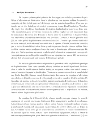 27
2.5 Analyse des travaux
Ce chapitre pr´esente principalement les deux approches utilis´ees pour traiter le pro-
bl`eme d’aﬀectation et d’extension dans la planiﬁcation des r´eseaux mobiles. La premi`ere
approche est dite globale parce qu’elle int`egre tous les aspects du probl`eme. C’est une ap-
proche qui est tr`es fastidieuse et requiert beaucoup de temps d’impl´ementation. Toutefois,
elle s’av`ere ˆetre tr`es eﬃcace dans la prise de d´ecision du planiﬁcateur dans le cas d’une nou-
velle implantation, pour pr´evoir une extension du syst`eme en place ou tout simplement dans
la maintenance du r´eseau. Ces d´ecisions se basent alors sur la coh´erence et la pr´eservation
des interactions qui existent entre chaque sous-probl`eme. L’auteur St-Hilaire pr´esente dans
[59] un cadre global de planiﬁcation des r´eseaux mobiles. L’auteur a pu montrer l’eﬃcacit´e
de cette m´ethode, mais certaines limitations sont `a signaler. En eﬀet, l’auteur ne consid`ere
pas la notion de mobilit´e qui rel`eve d’une grande importance dans les r´eseaux mobiles. Cette
mobilit´e consiste mˆeme un champ d’expertise dans le domaine des t´el´ecommunications. De
plus, avec l’av`enement des r´eseaux de prochaine g´en´eration qui se proposent de regrouper di-
vers environnements mobiles et incompatibles en une infrastructure unique [21], une approche
globale doit n´ecessairement tenir compte de l’itin´erance globale.
La seconde approche est dite s´equentielle et permet de cibler un probl`eme sp´eciﬁque
de la planiﬁcation. Dans cette approche, chaque probl`eme est trait´e s´epar´ement, facilitant
ainsi la tˆache du planiﬁcateur en l’aidant `a d´etecter une panne pr´ecise, sans avoir `a passer `a
travers les autres ´etapes de la planiﬁcation. C’est dans ce contexte que se situe le travail r´ealis´e
par Diallo dans [25]. Dans ce travail, l’auteur traite directement du probl`eme d’aﬀectation
des cellules, et d´eﬁnit les concepts de rel`eve simple et de rel`eve complexe li´es `a la mobilit´e. Ce
travail ne fait pas une gestion de la mobilit´e `a proprement parler. Il tient compte de la notion
d’itin´erance, en permettant aux op´erateurs d’estimer dans la planiﬁcation, le coˆut de la mise
`a jour des informations `a la suite d’une rel`eve. Ce travail pr´esente ´egalement des r´esultats
assez concluants, mais l’auteur ne pr´esente aucune garantie dans la migration de ces r´eseaux,
vers un r´eseau de prochaine g´en´eration.
Le probl`eme li´e `a l’´evolutivit´e des r´eseaux mobiles vers des r´eseaux de nouvelle
g´en´eration est souvent pos´e quand l’op´erateur d´esire augmenter le nombre de ses abonn´es.
L’´evolution du r´eseau existant peut se r´ealiser, soit en ´etendue territoriale (milieux urbains,
p´eriurbains et ruraux), soit simplement en diversiﬁant les services oﬀerts, soit les deux `a la
fois. Ce dernier cas est celui qui est consid´er´e dans ce m´emoire, et consiste essentiellement
en une mise `a jour du r´eseau, soit par l’ajout de nouveaux ´equipements, soit par le retrait de
certains ´equipements d´ej`a en place. Dans son approche de r´esolution, Chamberland [23] uti-
 